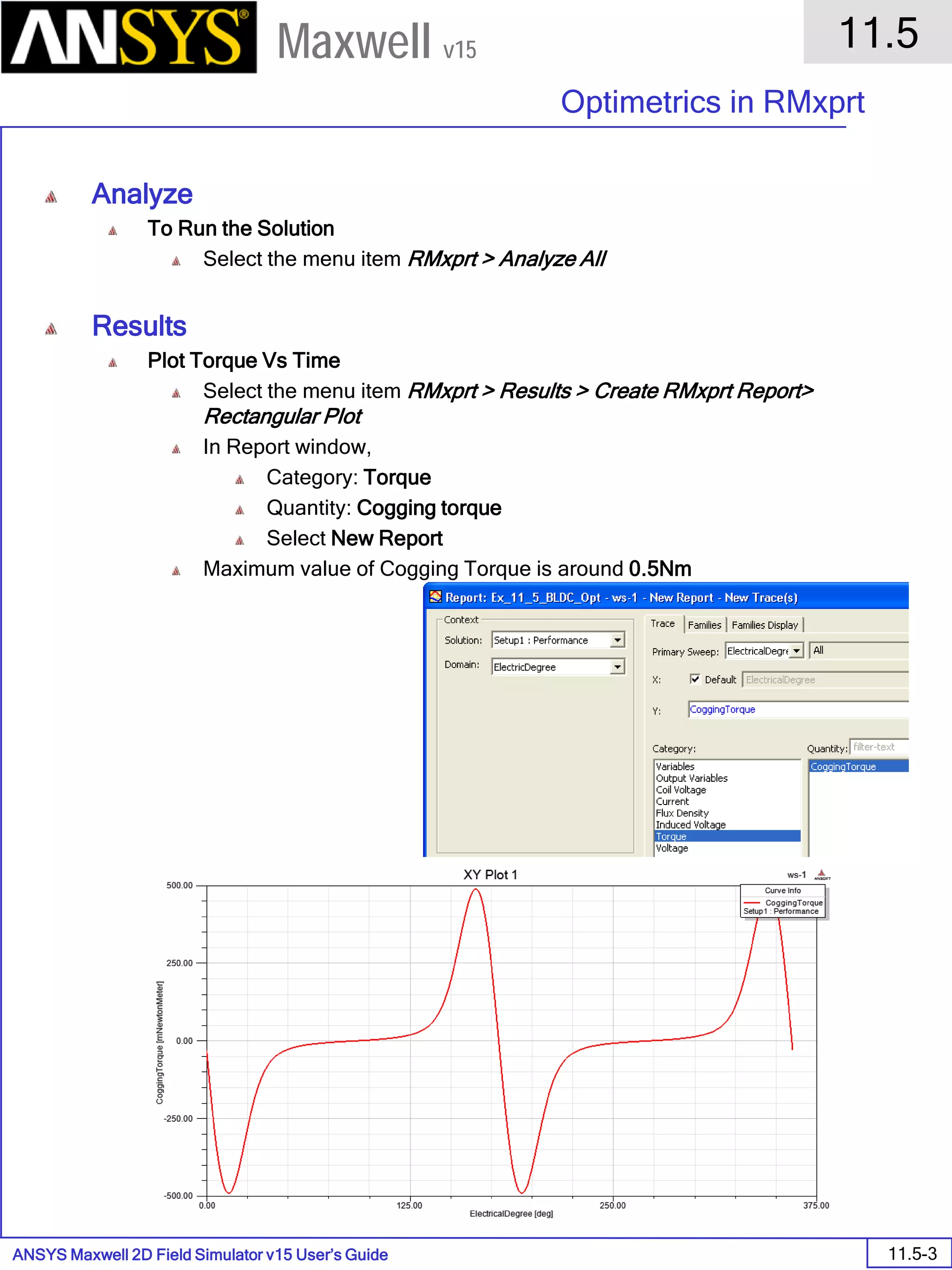 ANSYS Maxwell 2D Field Simulator v15 User’s Guide
11.5
Optimetrics in RMxprt
11.5-3
Maxwell v15
Analyze
To Run the Solution
Select the menu item RMxprt > Analyze All
Results
Plot Torque Vs Time
Select the menu item RMxprt > Results > Create RMxprt Report>
Rectangular Plot
In Report window,
Category: Torque
Quantity: Cogging torque
Select New Report
Maximum value of Cogging Torque is around 0.5Nm
 