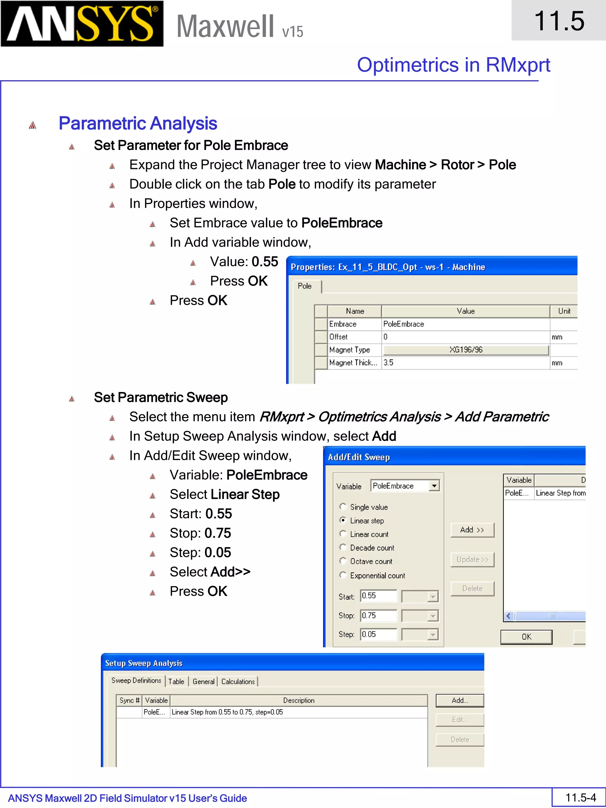 ANSYS Maxwell 2D Field Simulator v15 User’s Guide
11.5
Optimetrics in RMxprt
11.5-4
Maxwell v15
Parametric Analysis
Set Parameter for Pole Embrace
Expand the Project Manager tree to view Machine > Rotor > Pole
Double click on the tab Pole to modify its parameter
In Properties window,
Set Embrace value to PoleEmbrace
In Add variable window,
Value: 0.55
Press OK
Press OK
Set Parametric Sweep
Select the menu item RMxprt > Optimetrics Analysis > Add Parametric
In Setup Sweep Analysis window, select Add
In Add/Edit Sweep window,
Variable: PoleEmbrace
Select Linear Step
Start: 0.55
Stop: 0.75
Step: 0.05
Select Add>>
Press OK
 