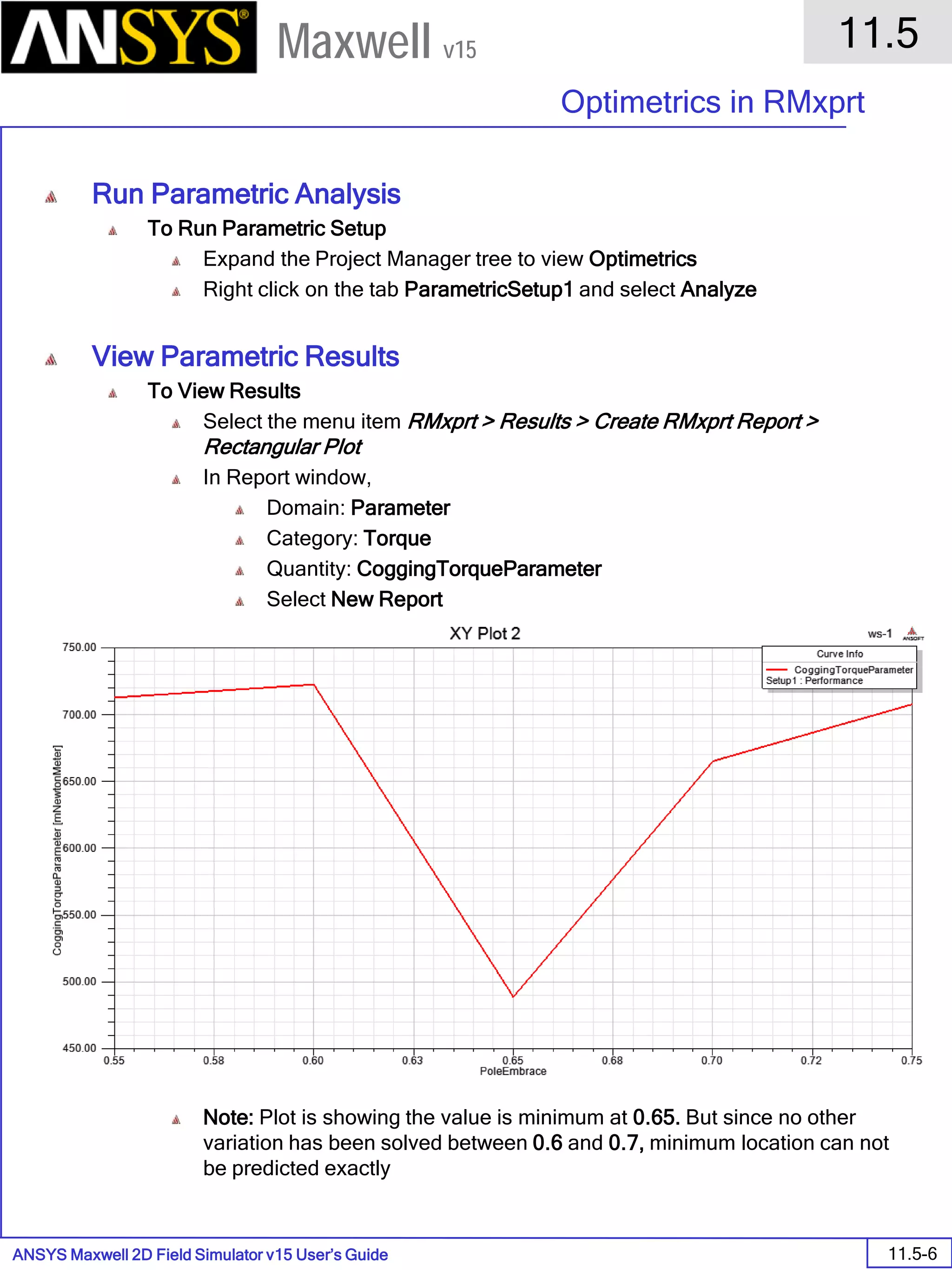 ANSYS Maxwell 2D Field Simulator v15 User’s Guide
11.5
Optimetrics in RMxprt
11.5-6
Maxwell v15
Run Parametric Analysis
To Run Parametric Setup
Expand the Project Manager tree to view Optimetrics
Right click on the tab ParametricSetup1 and select Analyze
View Parametric Results
To View Results
Select the menu item RMxprt > Results > Create RMxprt Report >
Rectangular Plot
In Report window,
Domain: Parameter
Category: Torque
Quantity: CoggingTorqueParameter
Select New Report
Note: Plot is showing the value is minimum at 0.65. But since no other
variation has been solved between 0.6 and 0.7, minimum location can not
be predicted exactly
 
