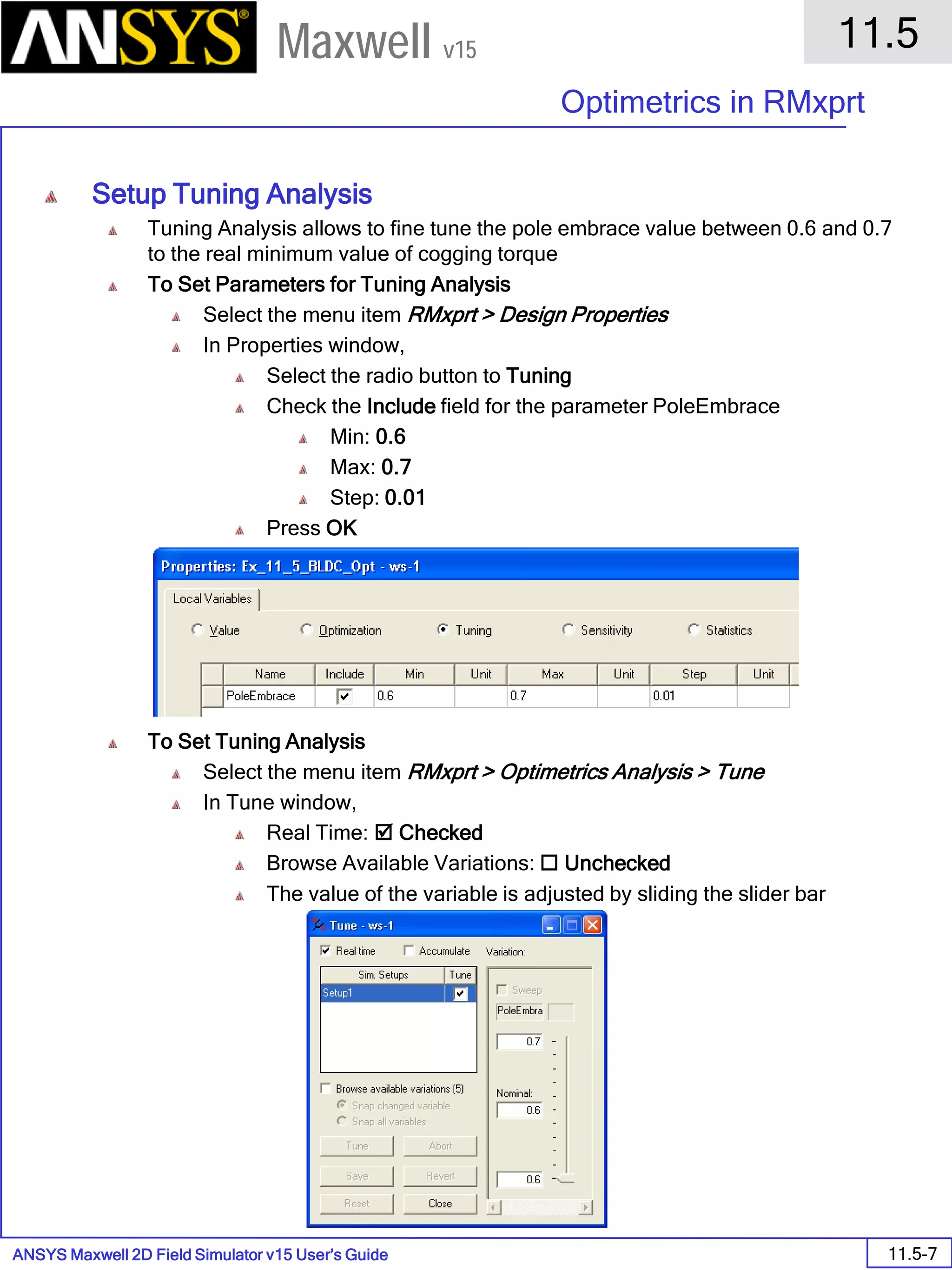 ANSYS Maxwell 2D Field Simulator v15 User’s Guide
11.5
Optimetrics in RMxprt
11.5-7
Maxwell v15
Setup Tuning Analysis
Tuning Analysis allows to fine tune the pole embrace value between 0.6 and 0.7
to the real minimum value of cogging torque
To Set Parameters for Tuning Analysis
Select the menu item RMxprt > Design Properties
In Properties window,
Select the radio button to Tuning
Check the Include field for the parameter PoleEmbrace
Min: 0.6
Max: 0.7
Step: 0.01
Press OK
To Set Tuning Analysis
Select the menu item RMxprt > Optimetrics Analysis > Tune
In Tune window,
Real Time:  Checked
Browse Available Variations:  Unchecked
The value of the variable is adjusted by sliding the slider bar
 