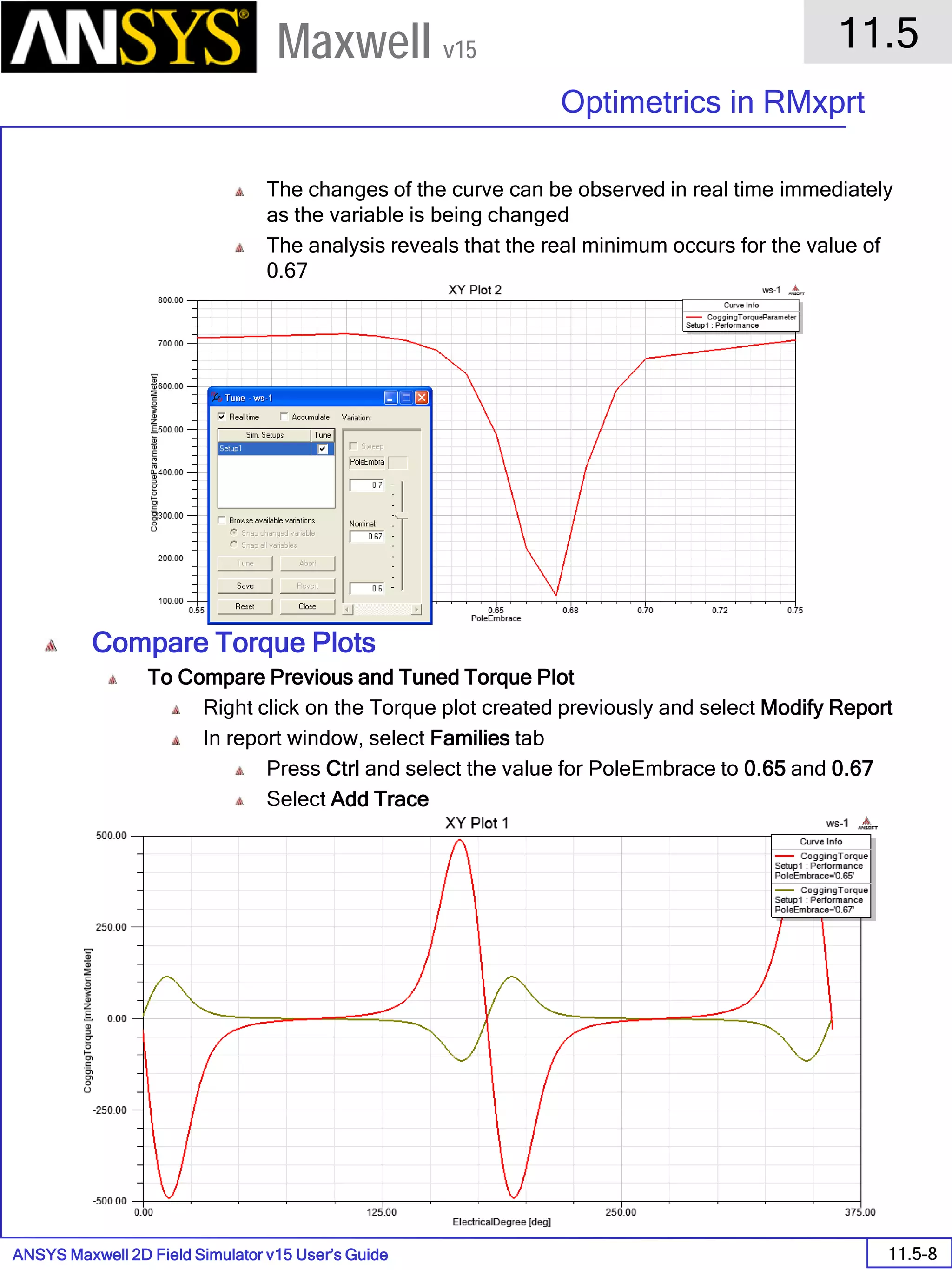 ANSYS Maxwell 2D Field Simulator v15 User’s Guide
11.5
Optimetrics in RMxprt
11.5-8
Maxwell v15
The changes of the curve can be observed in real time immediately
as the variable is being changed
The analysis reveals that the real minimum occurs for the value of
0.67
Press Save and Close
Compare Torque Plots
To Compare Previous and Tuned Torque Plot
Right click on the Torque plot created previously and select Modify Report
In report window, select Families tab
Press Ctrl and select the value for PoleEmbrace to 0.65 and 0.67
Select Add Trace
 