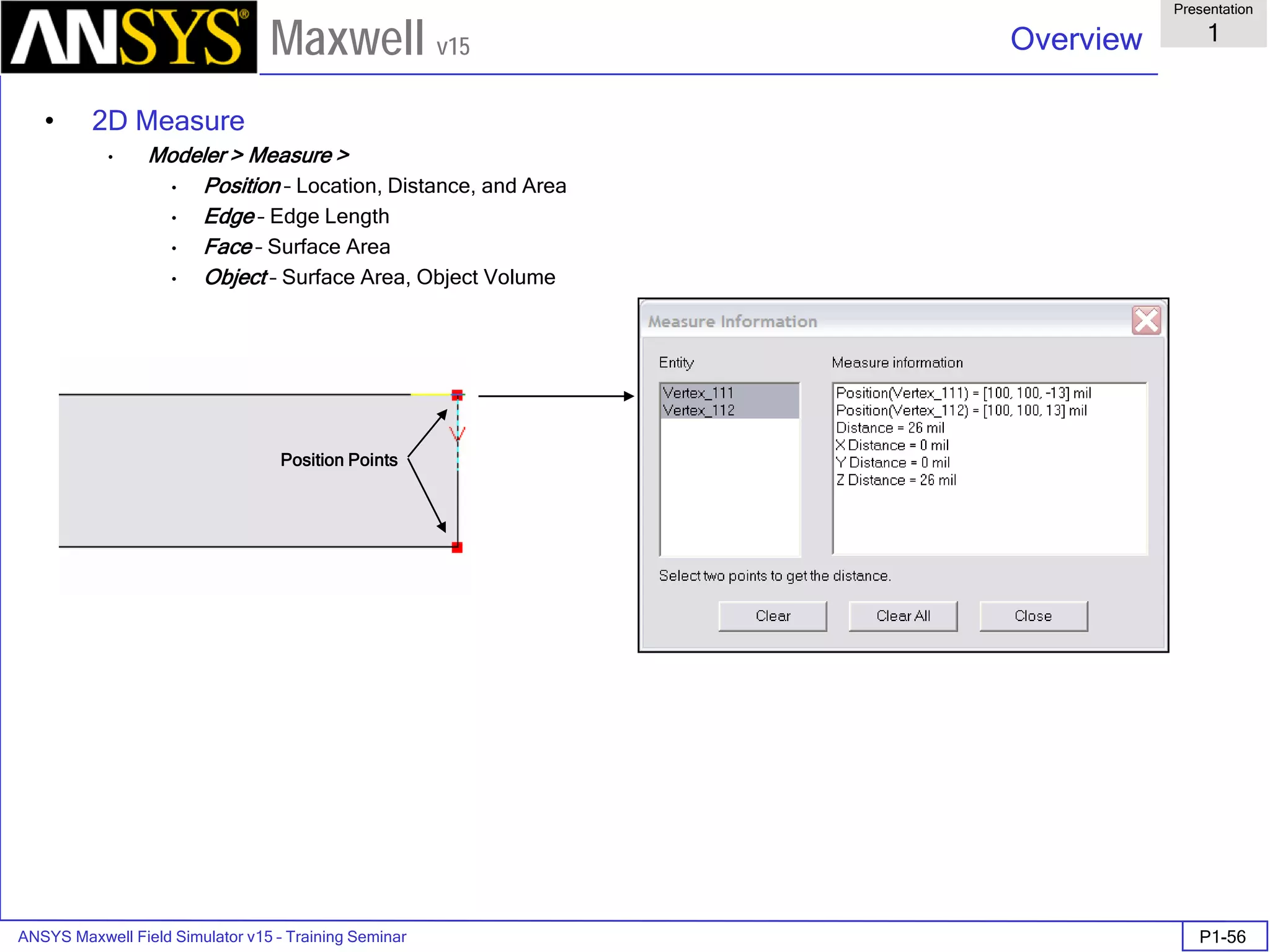 ANSYS Maxwell Field Simulator v15 – Training Seminar P1-56
Overview
Presentation
1
Maxwell v15
• 2D Measure
• Modeler > Measure >
• Position – Location, Distance, and Area
• Edge – Edge Length
• Face – Surface Area
• Object – Surface Area, Object Volume
Position Points
 