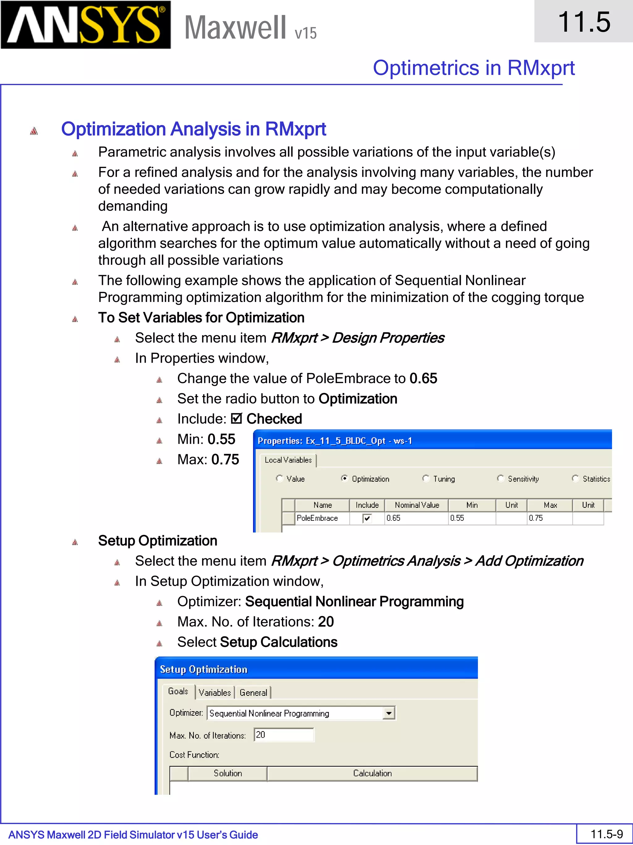 ANSYS Maxwell 2D Field Simulator v15 User’s Guide
11.5
Optimetrics in RMxprt
11.5-9
Maxwell v15
Optimization Analysis in RMxprt
Parametric analysis involves all possible variations of the input variable(s)
For a refined analysis and for the analysis involving many variables, the number
of needed variations can grow rapidly and may become computationally
demanding
An alternative approach is to use optimization analysis, where a defined
algorithm searches for the optimum value automatically without a need of going
through all possible variations
The following example shows the application of Sequential Nonlinear
Programming optimization algorithm for the minimization of the cogging torque
To Set Variables for Optimization
Select the menu item RMxprt > Design Properties
In Properties window,
Change the value of PoleEmbrace to 0.65
Set the radio button to Optimization
Include:  Checked
Min: 0.55
Max: 0.75
Setup Optimization
Select the menu item RMxprt > Optimetrics Analysis > Add Optimization
In Setup Optimization window,
Optimizer: Sequential Nonlinear Programming
Max. No. of Iterations: 20
Select Setup Calculations
 