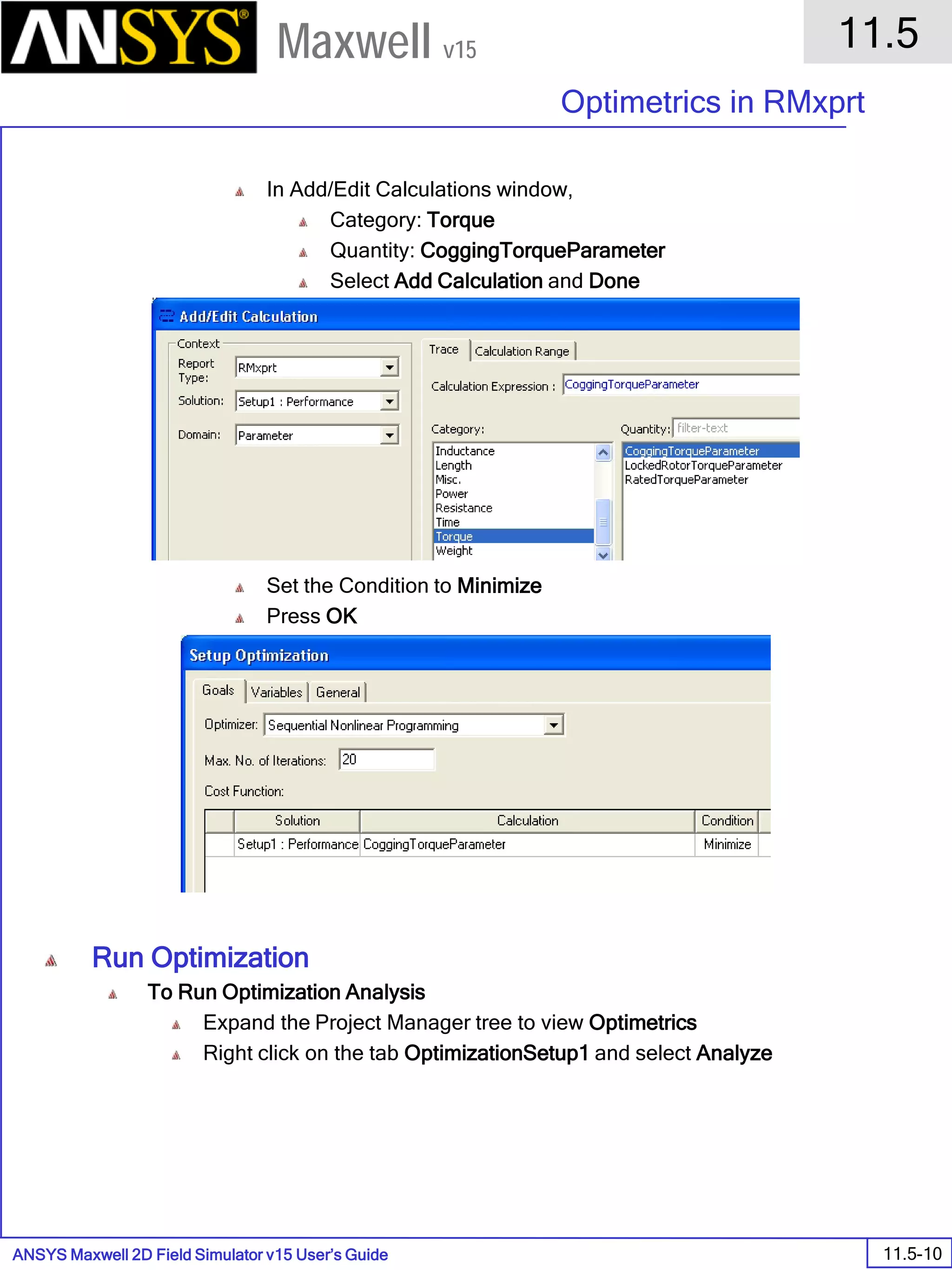 ANSYS Maxwell 2D Field Simulator v15 User’s Guide
11.5
Optimetrics in RMxprt
11.5-10
Maxwell v15
In Add/Edit Calculations window,
Category: Torque
Quantity: CoggingTorqueParameter
Select Add Calculation and Done
Set the Condition to Minimize
Press OK
Run Optimization
To Run Optimization Analysis
Expand the Project Manager tree to view Optimetrics
Right click on the tab OptimizationSetup1 and select Analyze
 