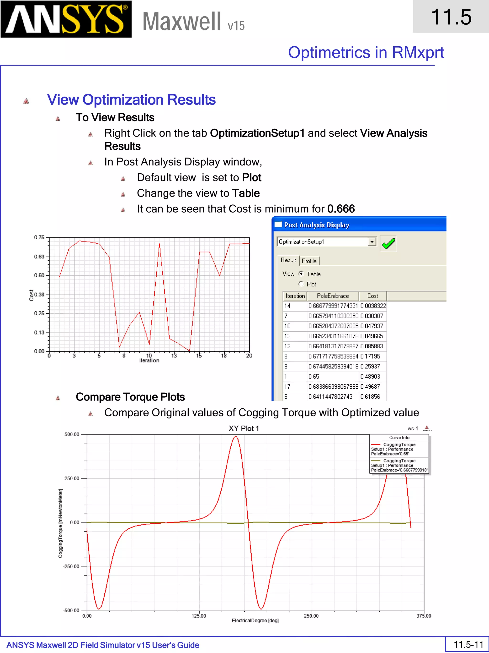 ANSYS Maxwell 2D Field Simulator v15 User’s Guide
11.5
Optimetrics in RMxprt
11.5-11
Maxwell v15
View Optimization Results
To View Results
Right Click on the tab OptimizationSetup1 and select View Analysis
Results
In Post Analysis Display window,
Default view is set to Plot
Change the view to Table
It can be seen that Cost is minimum for 0.666
Compare Torque Plots
Compare Original values of Cogging Torque with Optimized value
 