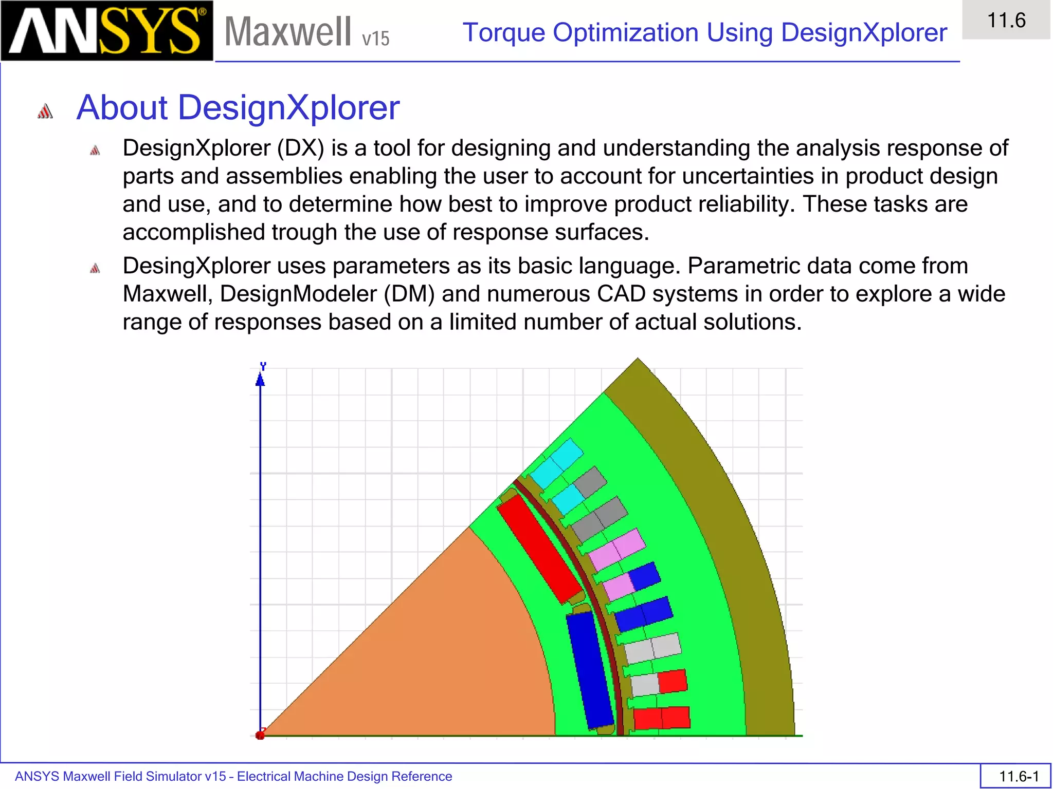 ANSYS Maxwell Field Simulator v15 – Electrical Machine Design Reference 11.6-1
Torque Optimization Using DesignXplorer
11.6
Maxwell v15
About DesignXplorer
DesignXplorer (DX) is a tool for designing and understanding the analysis response of
parts and assemblies enabling the user to account for uncertainties in product design
and use, and to determine how best to improve product reliability. These tasks are
accomplished trough the use of response surfaces.
DesingXplorer uses parameters as its basic language. Parametric data come from
Maxwell, DesignModeler (DM) and numerous CAD systems in order to explore a wide
range of responses based on a limited number of actual solutions.
 