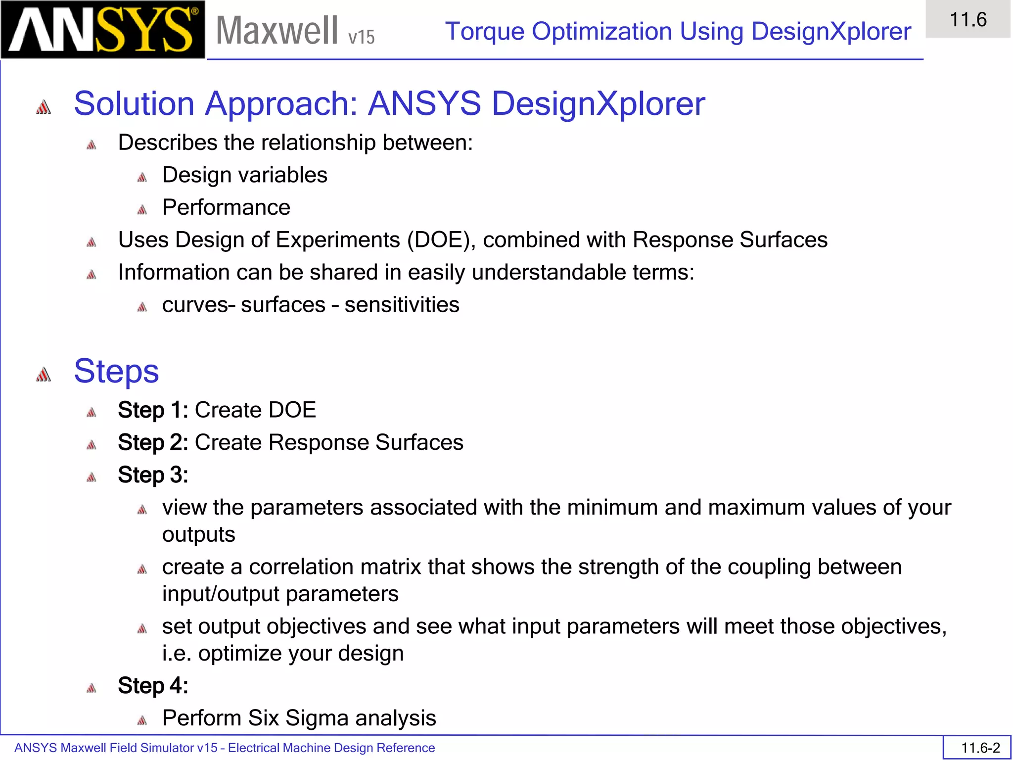 ANSYS Maxwell Field Simulator v15 – Electrical Machine Design Reference 11.6-2
Torque Optimization Using DesignXplorer
11.6
Maxwell v15
Solution Approach: ANSYS DesignXplorer
Describes the relationship between:
Design variables
Performance
Uses Design of Experiments (DOE), combined with Response Surfaces
Information can be shared in easily understandable terms:
curves– surfaces – sensitivities
Steps
Step 1: Create DOE
Step 2: Create Response Surfaces
Step 3:
view the parameters associated with the minimum and maximum values of your
outputs
create a correlation matrix that shows the strength of the coupling between
input/output parameters
set output objectives and see what input parameters will meet those objectives,
i.e. optimize your design
Step 4:
Perform Six Sigma analysis
 