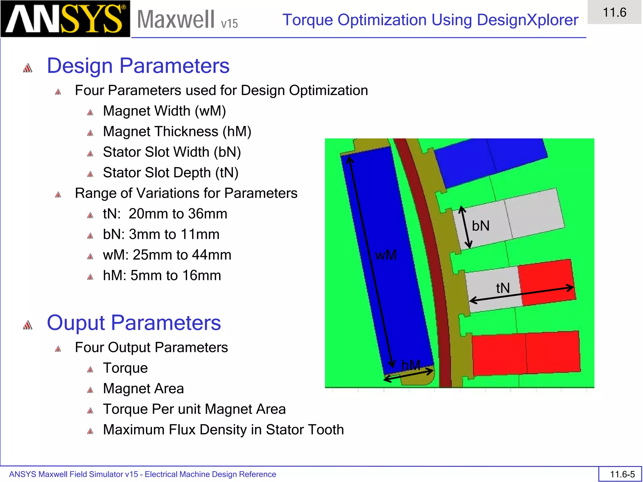 ANSYS Maxwell Field Simulator v15 – Electrical Machine Design Reference 11.6-5
Torque Optimization Using DesignXplorer
11.6
Maxwell v15
Design Parameters
Four Parameters used for Design Optimization
Magnet Width (wM)
Magnet Thickness (hM)
Stator Slot Width (bN)
Stator Slot Depth (tN)
Range of Variations for Parameters
tN: 20mm to 36mm
bN: 3mm to 11mm
wM: 25mm to 44mm
hM: 5mm to 16mm
Ouput Parameters
Four Output Parameters
Torque
Magnet Area
Torque Per unit Magnet Area
Maximum Flux Density in Stator Tooth
wM
hM
bN
tN
 