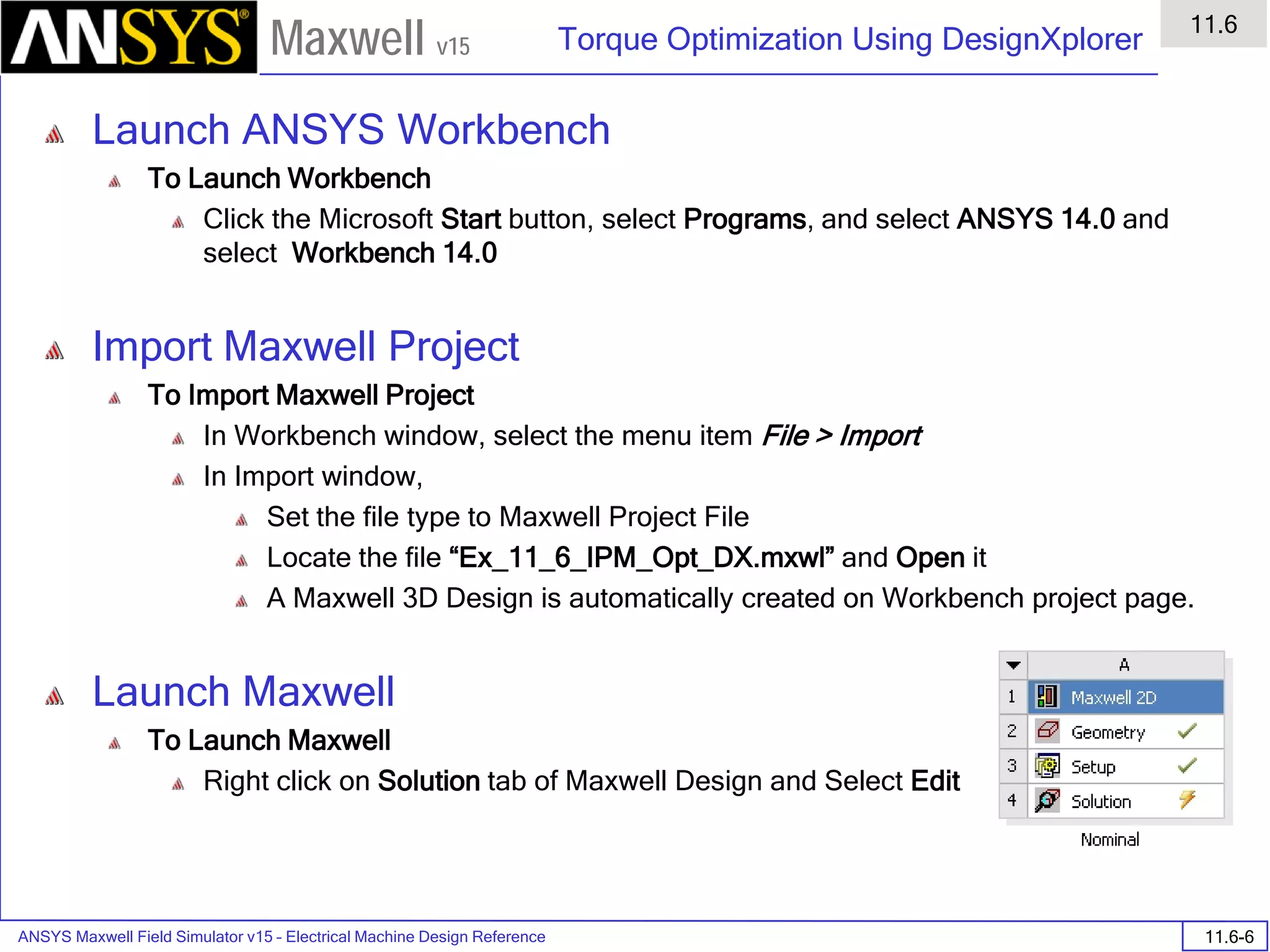 ANSYS Maxwell Field Simulator v15 – Electrical Machine Design Reference 11.6-6
Torque Optimization Using DesignXplorer
11.6
Maxwell v15
Launch ANSYS Workbench
To Launch Workbench
Click the Microsoft Start button, select Programs, and select ANSYS 14.0 and
select Workbench 14.0
Import Maxwell Project
To Import Maxwell Project
In Workbench window, select the menu item File > Import
In Import window,
Set the file type to Maxwell Project File
Locate the file “Ex_11_6_IPM_Opt_DX.mxwl” and Open it
A Maxwell 3D Design is automatically created on Workbench project page.
Launch Maxwell
To Launch Maxwell
Right click on Solution tab of Maxwell Design and Select Edit
 