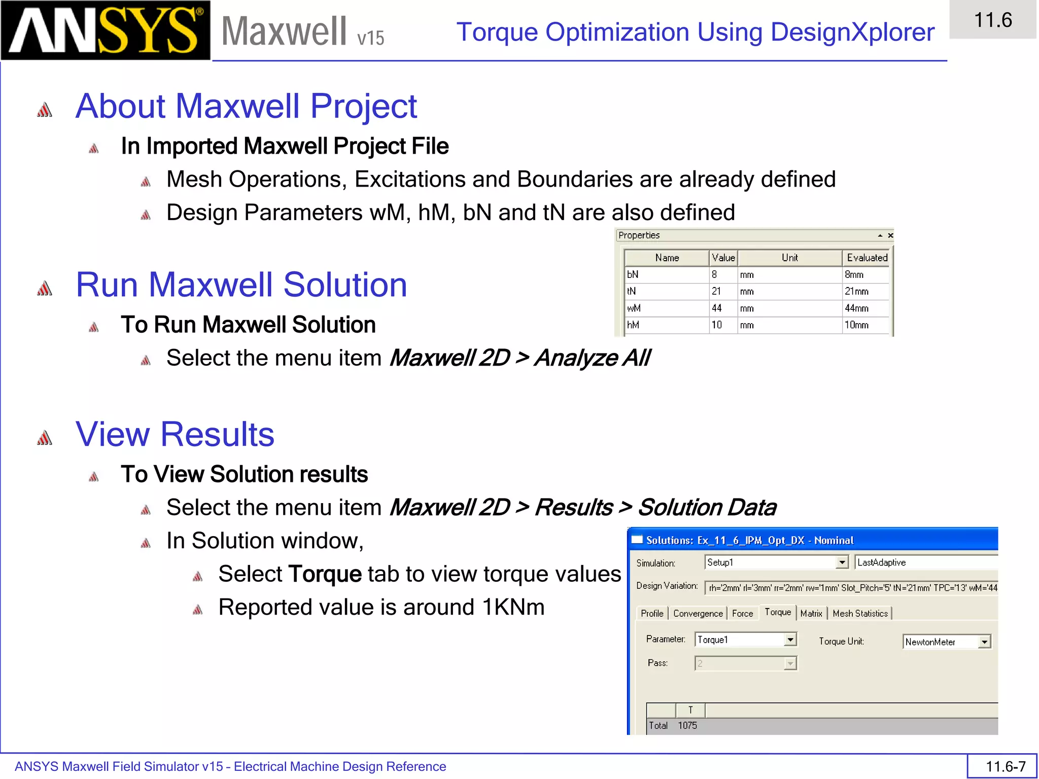 ANSYS Maxwell Field Simulator v15 – Electrical Machine Design Reference 11.6-7
Torque Optimization Using DesignXplorer
11.6
Maxwell v15
About Maxwell Project
In Imported Maxwell Project File
Mesh Operations, Excitations and Boundaries are already defined
Design Parameters wM, hM, bN and tN are also defined
Run Maxwell Solution
To Run Maxwell Solution
Select the menu item Maxwell 2D > Analyze All
View Results
To View Solution results
Select the menu item Maxwell 2D > Results > Solution Data
In Solution window,
Select Torque tab to view torque values
Reported value is around 1KNm
 