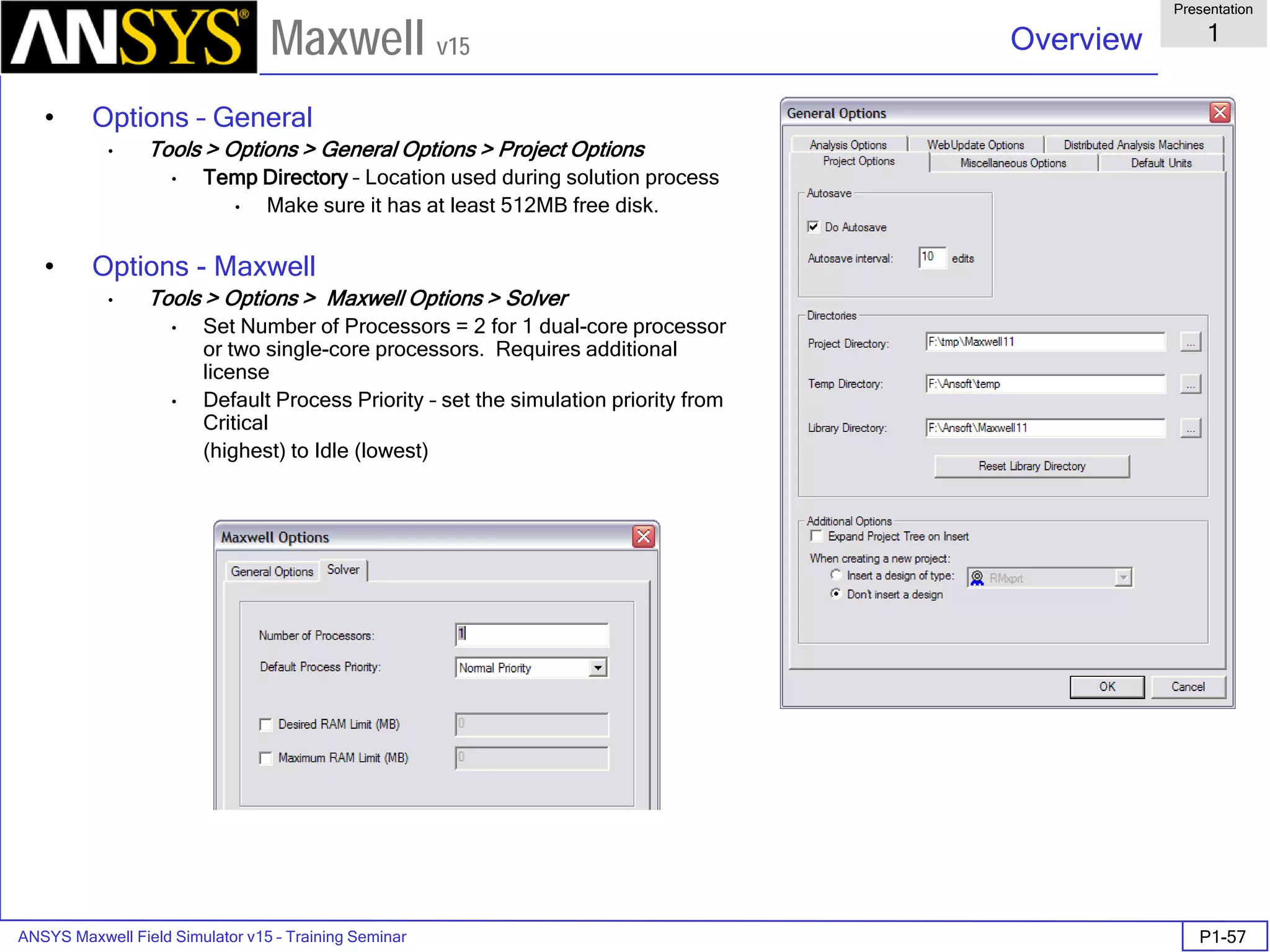 ANSYS Maxwell Field Simulator v15 – Training Seminar P1-57
Overview
Presentation
1
Maxwell v15
• Options – General
• Tools > Options > General Options > Project Options
• Temp Directory – Location used during solution process
• Make sure it has at least 512MB free disk.
• Options - Maxwell
• Tools > Options > Maxwell Options > Solver
• Set Number of Processors = 2 for 1 dual-core processor
or two single-core processors. Requires additional
license
• Default Process Priority – set the simulation priority from
Critical
(highest) to Idle (lowest)
 