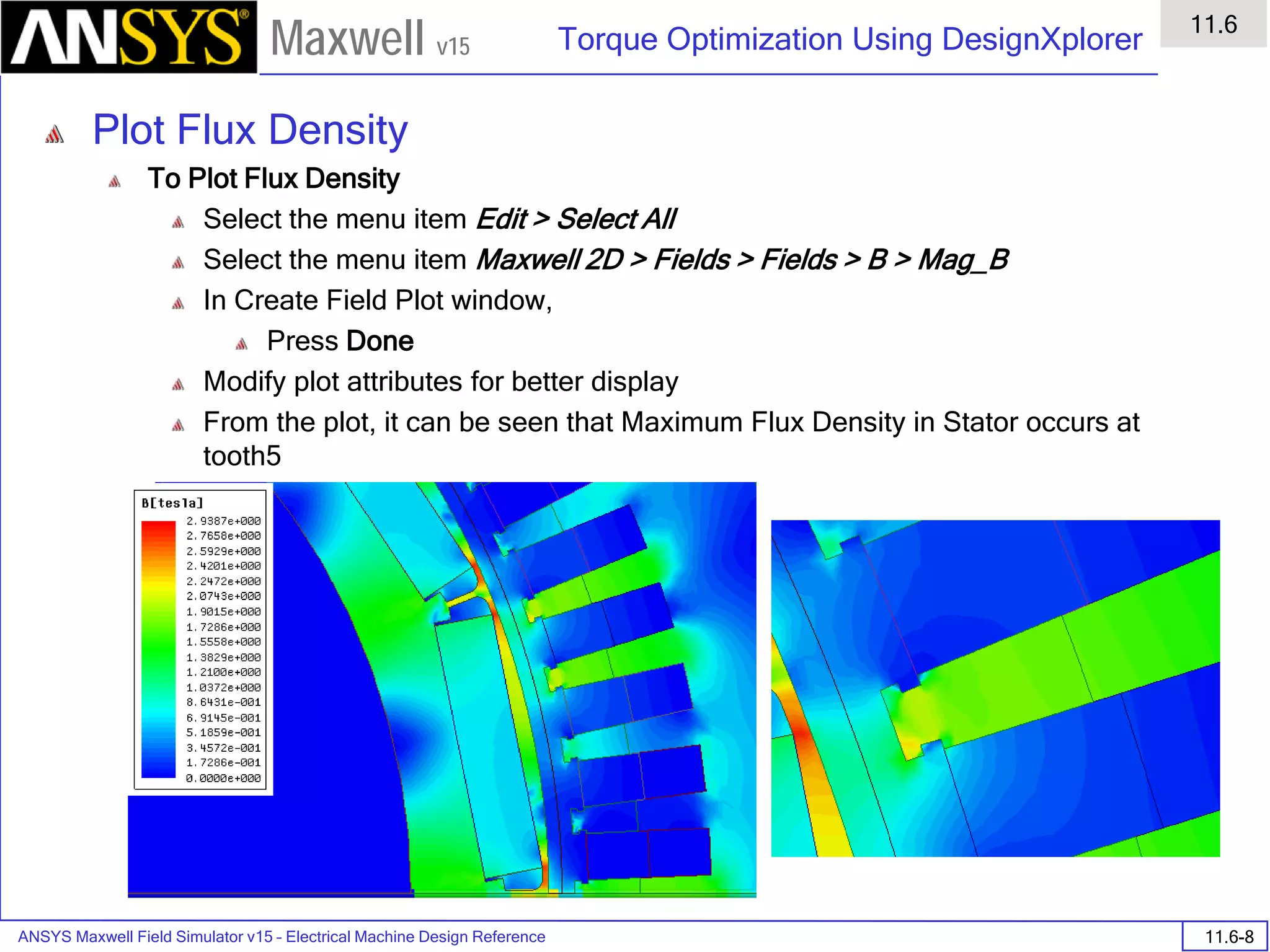 ANSYS Maxwell Field Simulator v15 – Electrical Machine Design Reference 11.6-8
Torque Optimization Using DesignXplorer
11.6
Maxwell v15
Plot Flux Density
To Plot Flux Density
Select the menu item Edit > Select All
Select the menu item Maxwell 2D > Fields > Fields > B > Mag_B
In Create Field Plot window,
Press Done
Modify plot attributes for better display
From the plot, it can be seen that Maximum Flux Density in Stator occurs at
tooth5
 