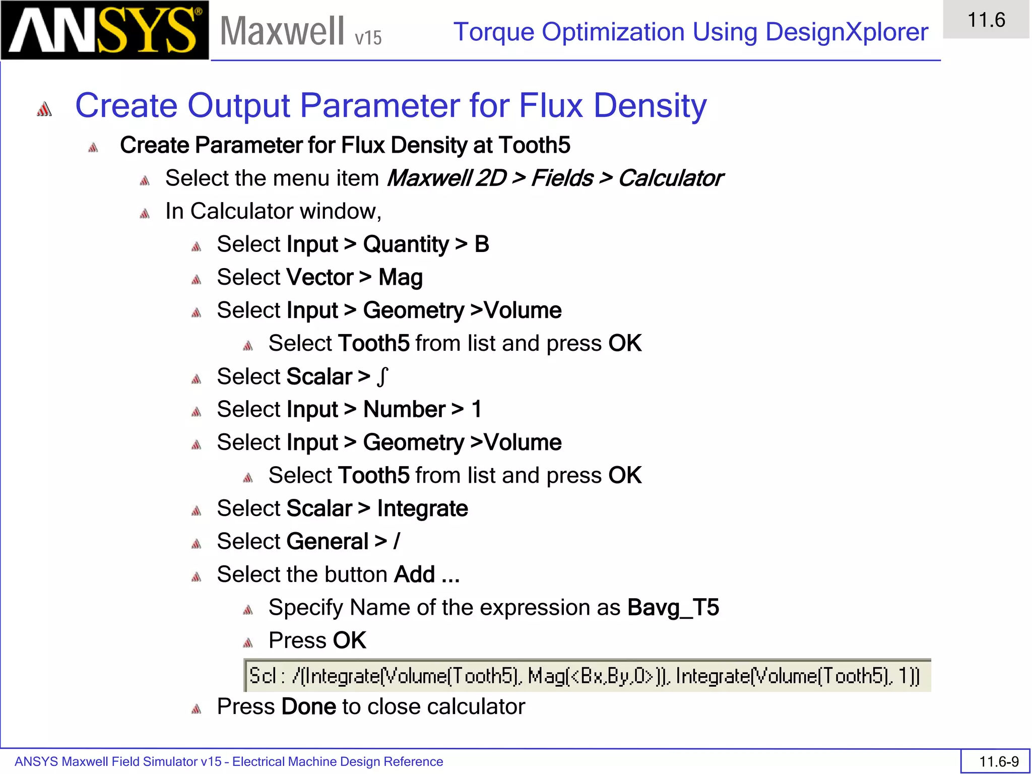 ANSYS Maxwell Field Simulator v15 – Electrical Machine Design Reference 11.6-9
Torque Optimization Using DesignXplorer
11.6
Maxwell v15
Create Output Parameter for Flux Density
Create Parameter for Flux Density at Tooth5
Select the menu item Maxwell 2D > Fields > Calculator
In Calculator window,
Select Input > Quantity > B
Select Vector > Mag
Select Input > Geometry >Volume
Select Tooth5 from list and press OK
Select Scalar > ʃ
Select Input > Number > 1
Select Input > Geometry >Volume
Select Tooth5 from list and press OK
Select Scalar > Integrate
Select General > /
Select the button Add ...
Specify Name of the expression as Bavg_T5
Press OK
Press Done to close calculator
 