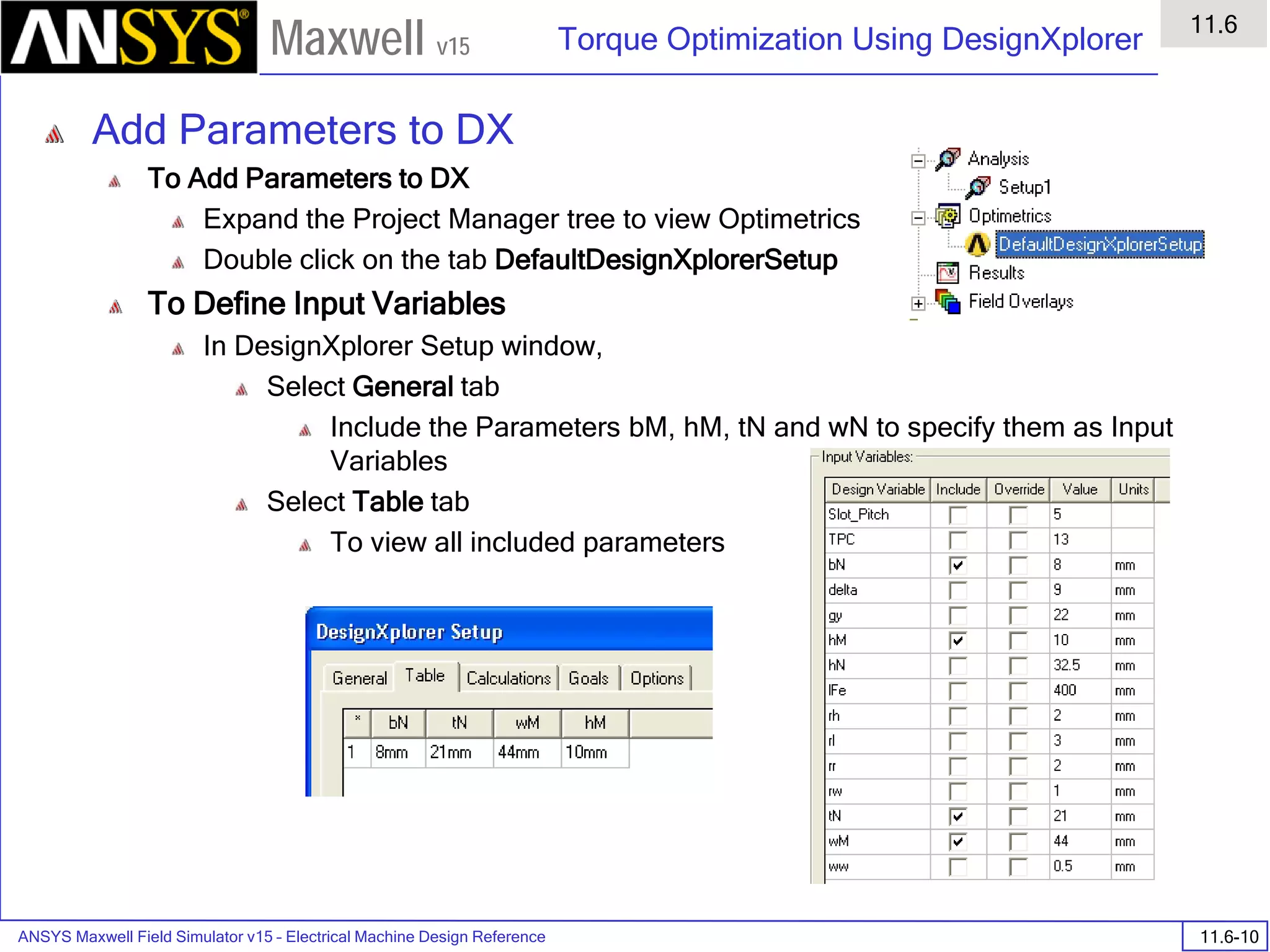 ANSYS Maxwell Field Simulator v15 – Electrical Machine Design Reference 11.6-10
Torque Optimization Using DesignXplorer
11.6
Maxwell v15
Add Parameters to DX
To Add Parameters to DX
Expand the Project Manager tree to view Optimetrics
Double click on the tab DefaultDesignXplorerSetup
To Define Input Variables
In DesignXplorer Setup window,
Select General tab
Include the Parameters bM, hM, tN and wN to specify them as Input
Variables
Select Table tab
To view all included parameters
 