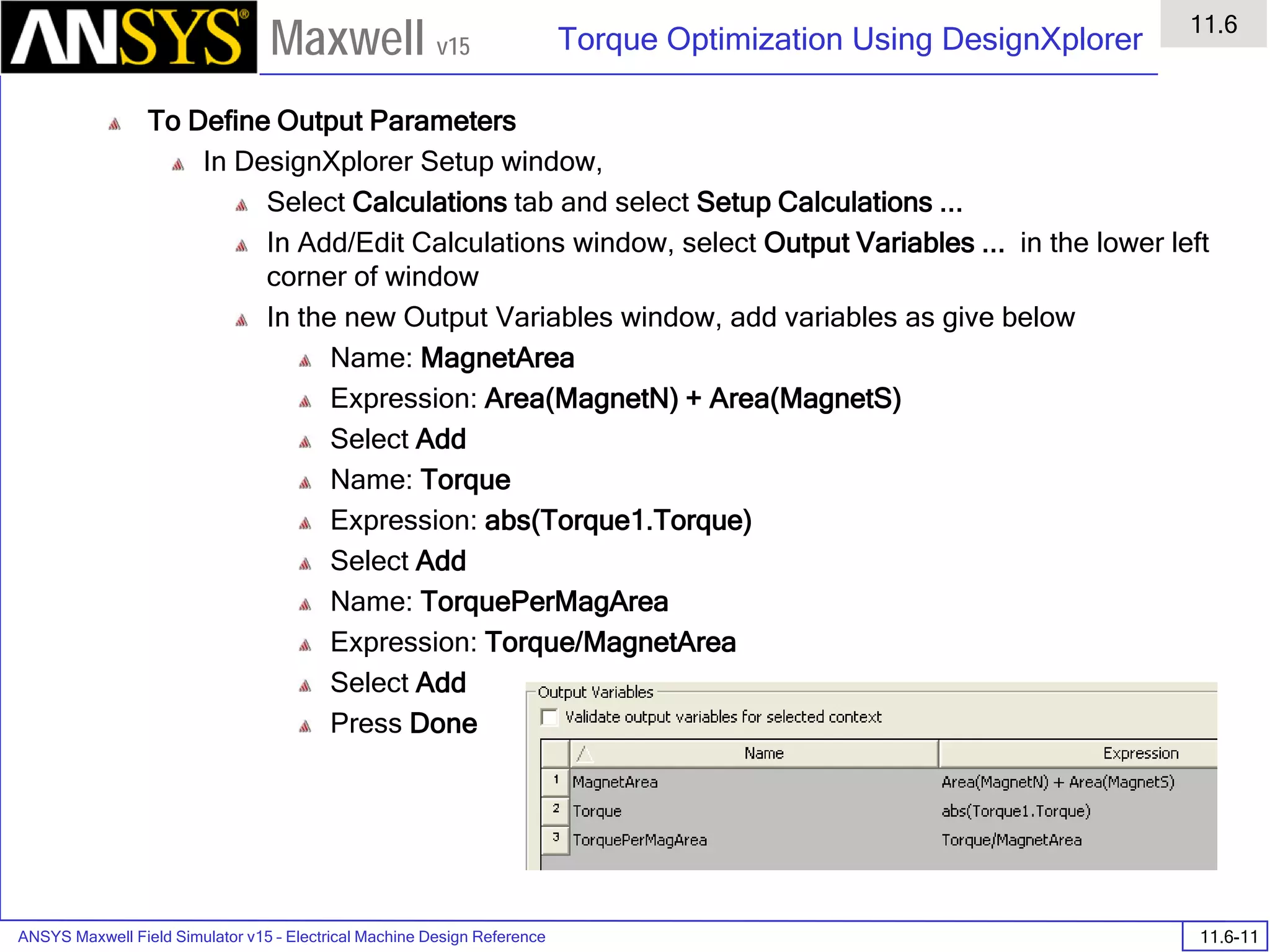 ANSYS Maxwell Field Simulator v15 – Electrical Machine Design Reference 11.6-11
Torque Optimization Using DesignXplorer
11.6
Maxwell v15
To Define Output Parameters
In DesignXplorer Setup window,
Select Calculations tab and select Setup Calculations ...
In Add/Edit Calculations window, select Output Variables ... in the lower left
corner of window
In the new Output Variables window, add variables as give below
Name: MagnetArea
Expression: Area(MagnetN) + Area(MagnetS)
Select Add
Name: Torque
Expression: abs(Torque1.Torque)
Select Add
Name: TorquePerMagArea
Expression: Torque/MagnetArea
Select Add
Press Done
 