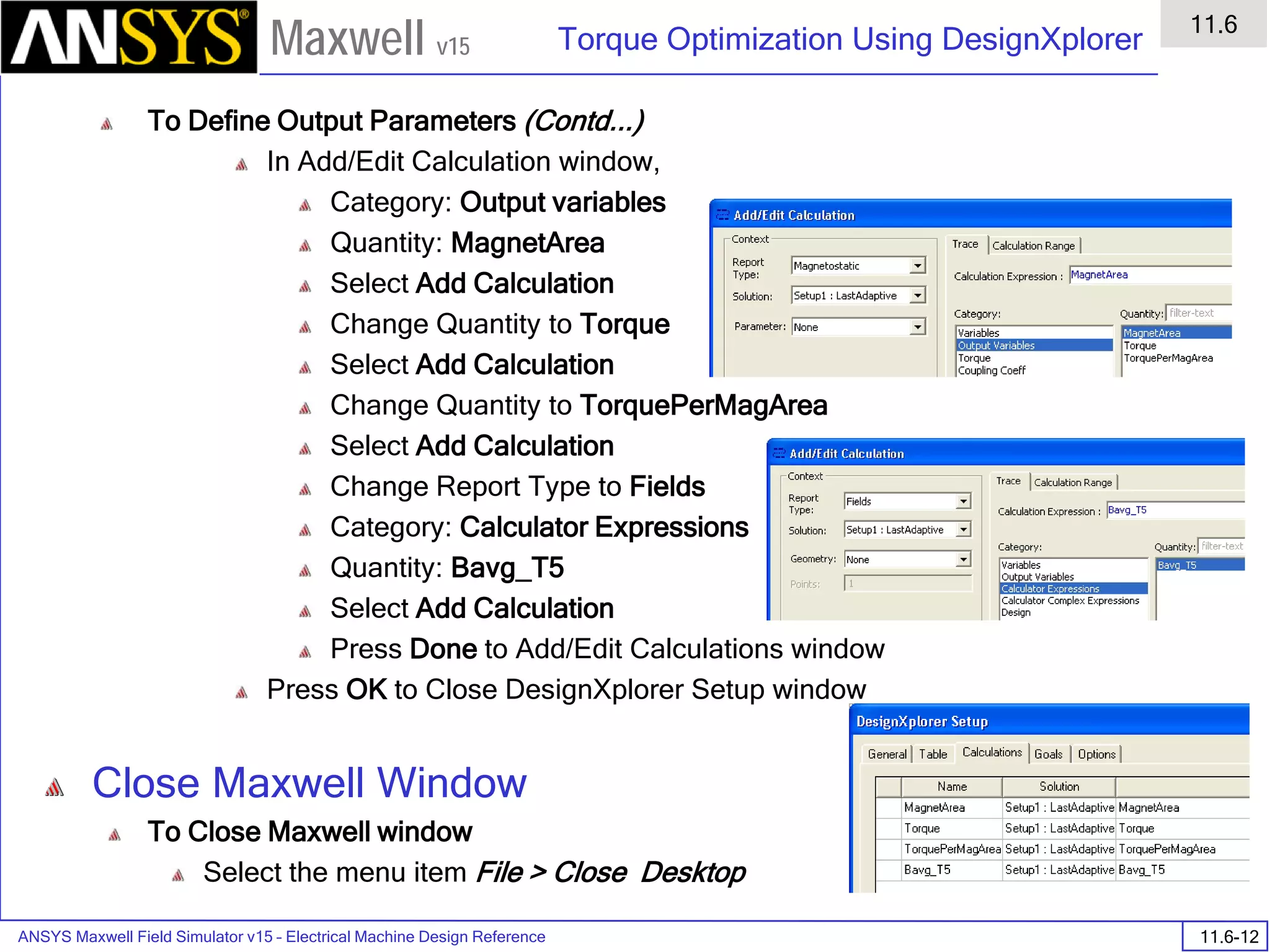 ANSYS Maxwell Field Simulator v15 – Electrical Machine Design Reference 11.6-12
Torque Optimization Using DesignXplorer
11.6
Maxwell v15
To Define Output Parameters (Contd...)
In Add/Edit Calculation window,
Category: Output variables
Quantity: MagnetArea
Select Add Calculation
Change Quantity to Torque
Select Add Calculation
Change Quantity to TorquePerMagArea
Select Add Calculation
Change Report Type to Fields
Category: Calculator Expressions
Quantity: Bavg_T5
Select Add Calculation
Press Done to Add/Edit Calculations window
Press OK to Close DesignXplorer Setup window
Close Maxwell Window
To Close Maxwell window
Select the menu item File > Close Desktop
 