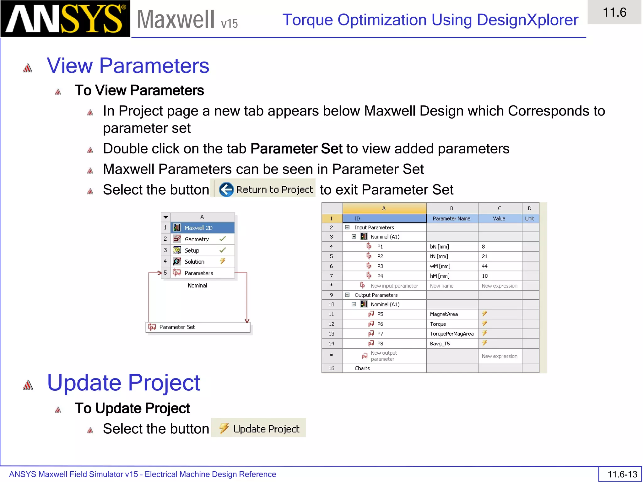 ANSYS Maxwell Field Simulator v15 – Electrical Machine Design Reference 11.6-13
Torque Optimization Using DesignXplorer
11.6
Maxwell v15
View Parameters
To View Parameters
In Project page a new tab appears below Maxwell Design which Corresponds to
parameter set
Double click on the tab Parameter Set to view added parameters
Maxwell Parameters can be seen in Parameter Set
Select the button to exit Parameter Set
Update Project
To Update Project
Select the button
 