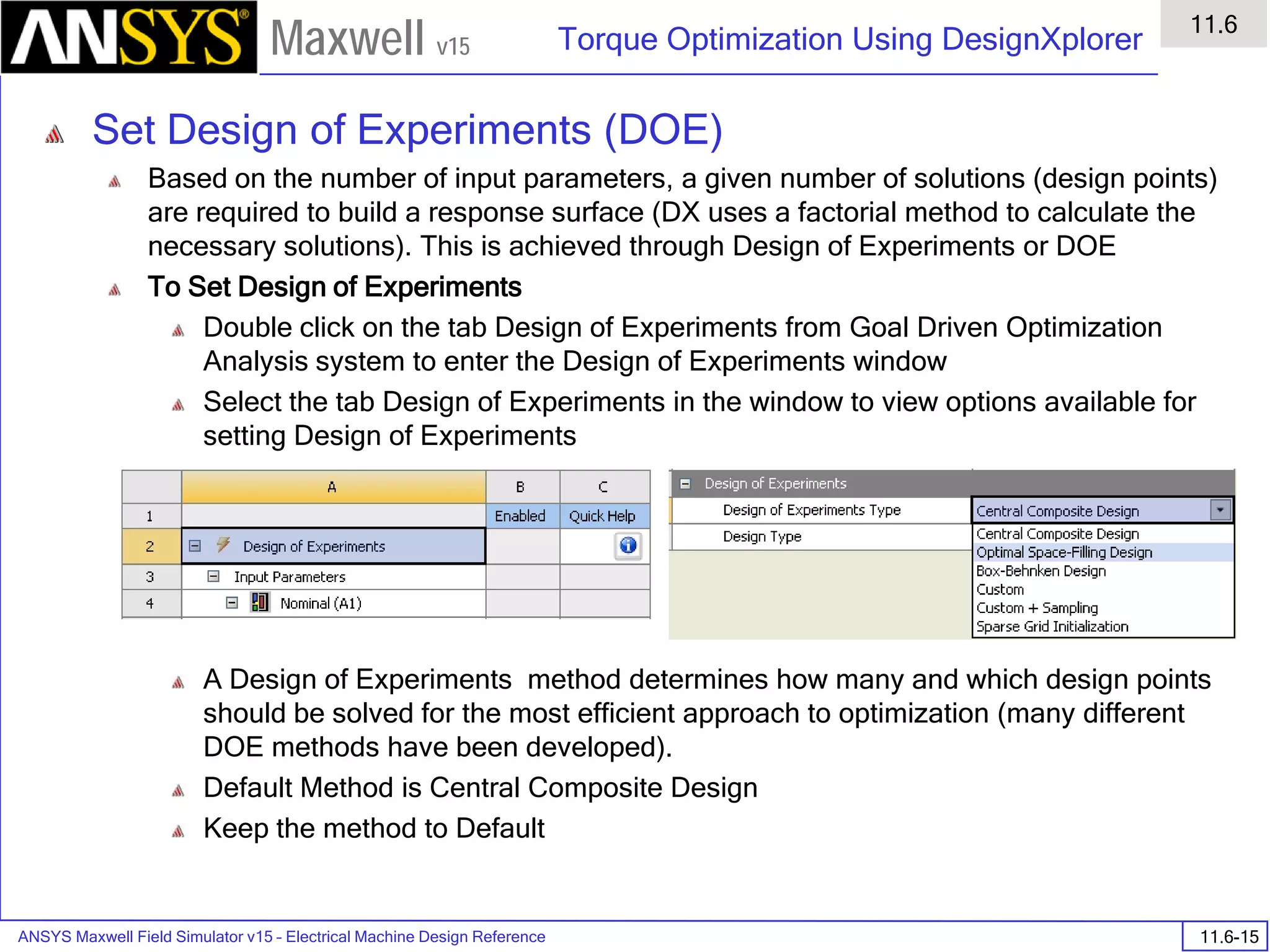 ANSYS Maxwell Field Simulator v15 – Electrical Machine Design Reference 11.6-15
Torque Optimization Using DesignXplorer
11.6
Maxwell v15
Set Design of Experiments (DOE)
Based on the number of input parameters, a given number of solutions (design points)
are required to build a response surface (DX uses a factorial method to calculate the
necessary solutions). This is achieved through Design of Experiments or DOE
To Set Design of Experiments
Double click on the tab Design of Experiments from Goal Driven Optimization
Analysis system to enter the Design of Experiments window
Select the tab Design of Experiments in the window to view options available for
setting Design of Experiments
A Design of Experiments method determines how many and which design points
should be solved for the most efficient approach to optimization (many different
DOE methods have been developed).
Default Method is Central Composite Design
Keep the method to Default
 