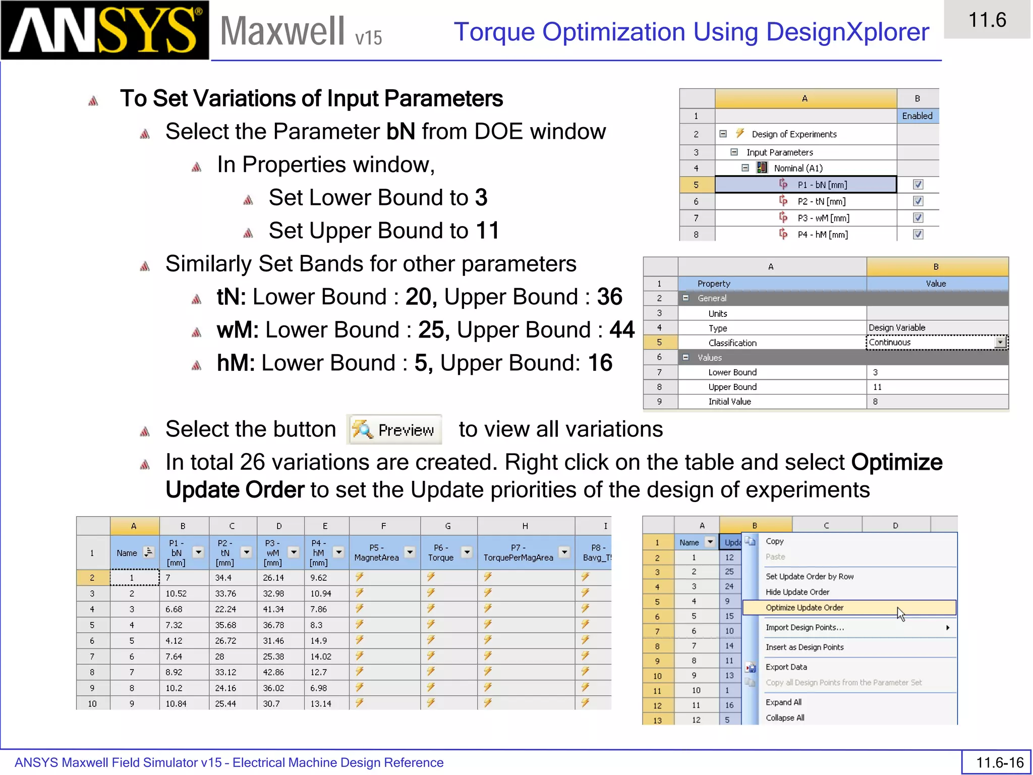 ANSYS Maxwell Field Simulator v15 – Electrical Machine Design Reference 11.6-16
Torque Optimization Using DesignXplorer
11.6
Maxwell v15
To Set Variations of Input Parameters
Select the Parameter bN from DOE window
In Properties window,
Set Lower Bound to 3
Set Upper Bound to 11
Similarly Set Bands for other parameters
tN: Lower Bound : 20, Upper Bound : 36
wM: Lower Bound : 25, Upper Bound : 44
hM: Lower Bound : 5, Upper Bound: 16
Select the button to view all variations
In total 26 variations are created. Right click on the table and select Optimize
Update Order to set the Update priorities of the design of experiments
 