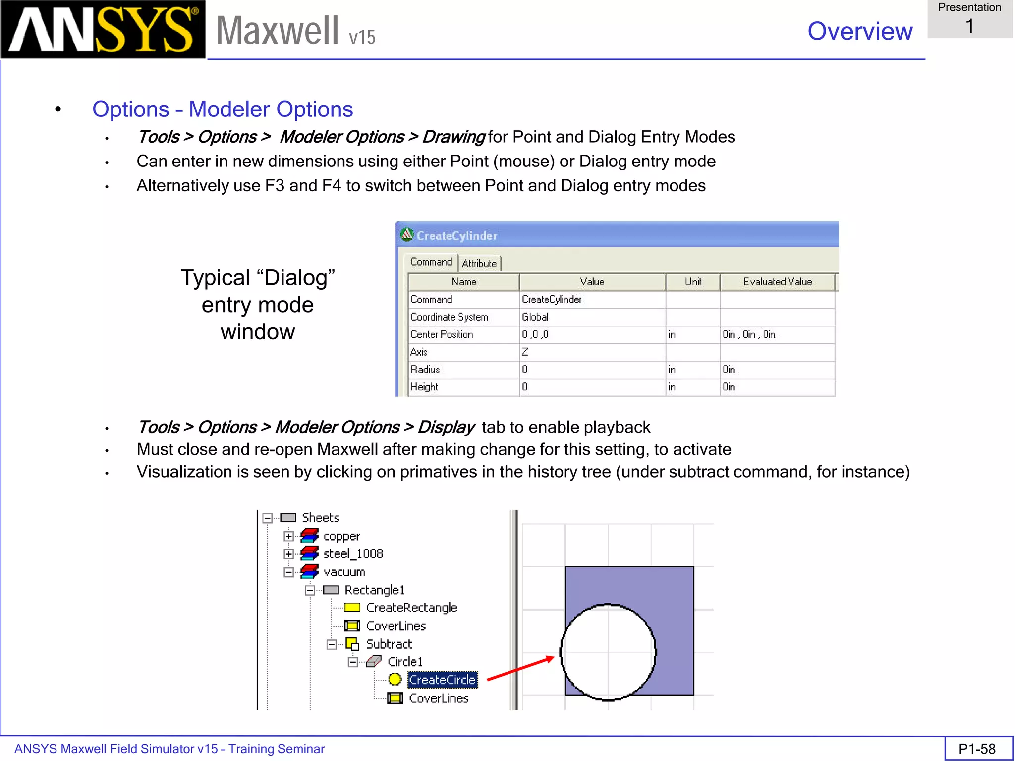 ANSYS Maxwell Field Simulator v15 – Training Seminar P1-58
Overview
Presentation
1
Maxwell v15
• Options – Modeler Options
• Tools > Options > Modeler Options > Drawing for Point and Dialog Entry Modes
• Can enter in new dimensions using either Point (mouse) or Dialog entry mode
• Alternatively use F3 and F4 to switch between Point and Dialog entry modes
• Tools > Options > Modeler Options > Display tab to enable playback
• Must close and re-open Maxwell after making change for this setting, to activate
• Visualization is seen by clicking on primatives in the history tree (under subtract command, for instance)
Typical “Dialog”
entry mode
window
 