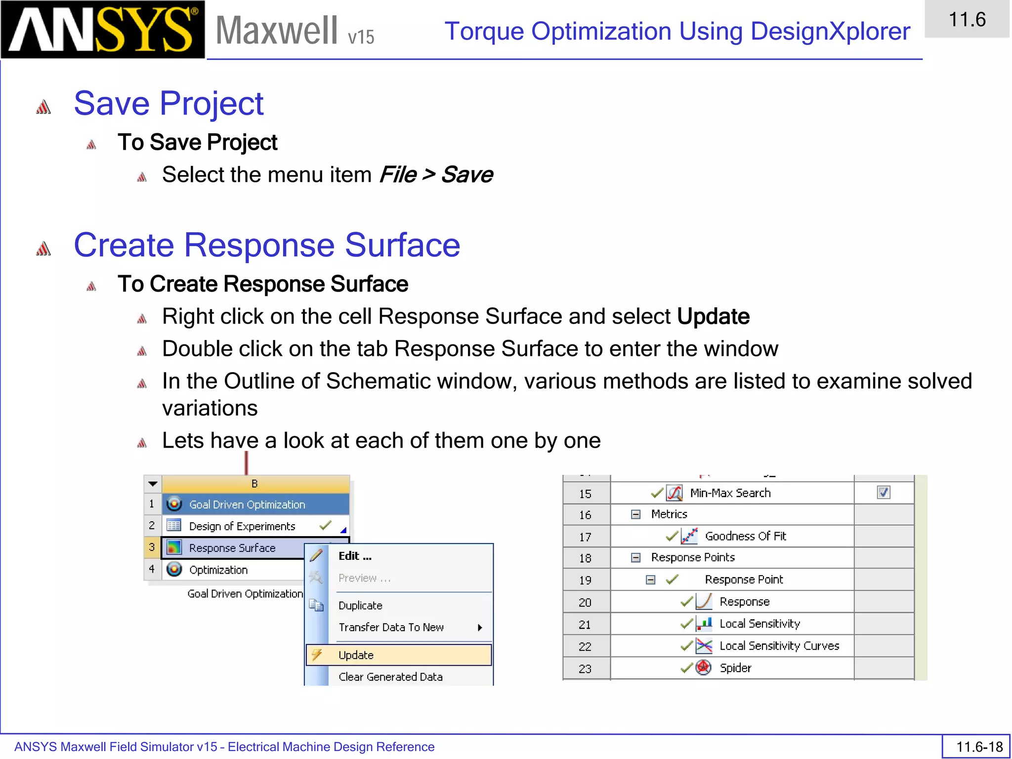 ANSYS Maxwell Field Simulator v15 – Electrical Machine Design Reference 11.6-18
Torque Optimization Using DesignXplorer
11.6
Maxwell v15
Save Project
To Save Project
Select the menu item File > Save
Create Response Surface
To Create Response Surface
Right click on the cell Response Surface and select Update
Double click on the tab Response Surface to enter the window
In the Outline of Schematic window, various methods are listed to examine solved
variations
Lets have a look at each of them one by one
 