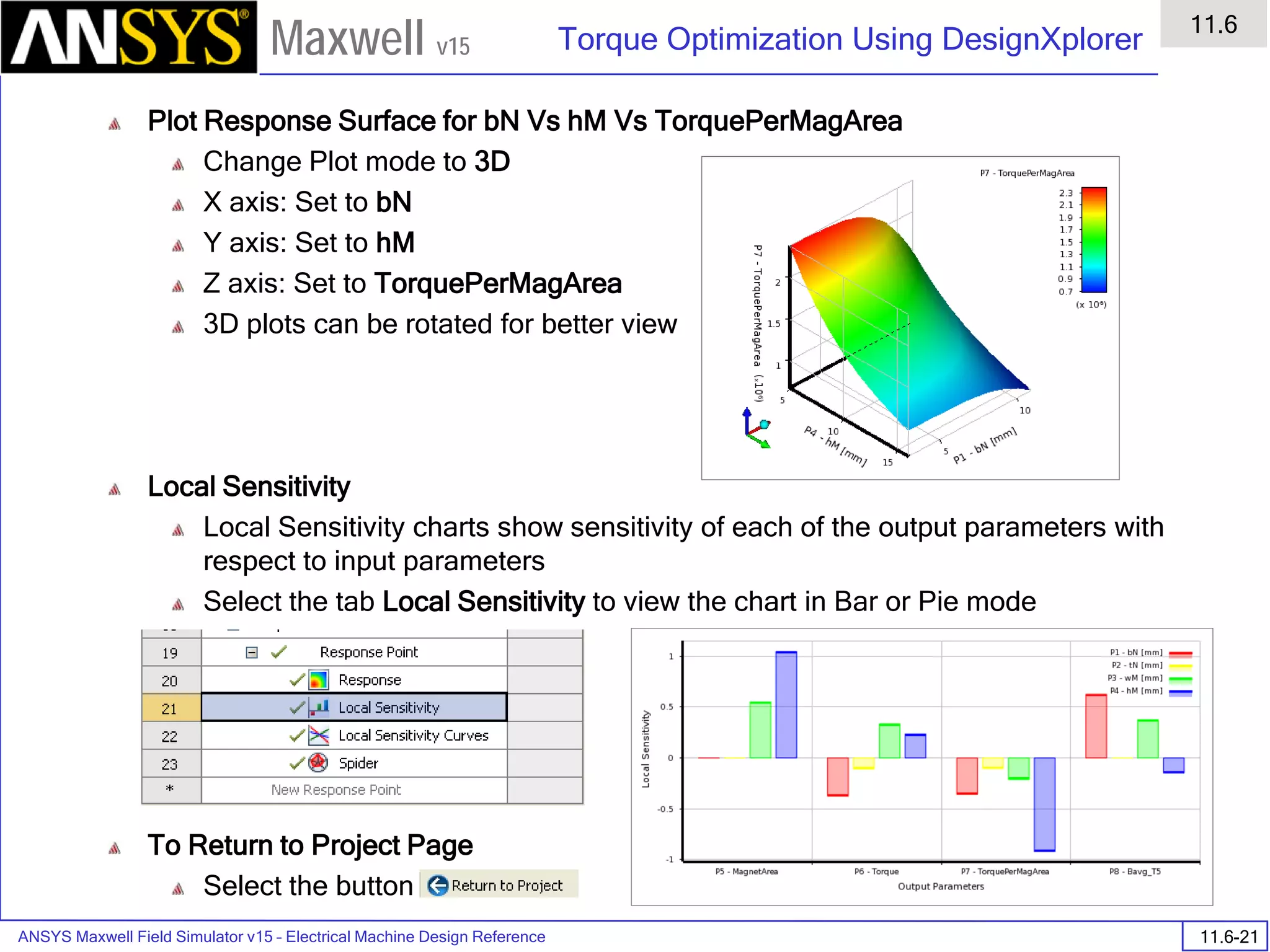 ANSYS Maxwell Field Simulator v15 – Electrical Machine Design Reference 11.6-21
Torque Optimization Using DesignXplorer
11.6
Maxwell v15
Plot Response Surface for bN Vs hM Vs TorquePerMagArea
Change Plot mode to 3D
X axis: Set to bN
Y axis: Set to hM
Z axis: Set to TorquePerMagArea
3D plots can be rotated for better view
Local Sensitivity
Local Sensitivity charts show sensitivity of each of the output parameters with
respect to input parameters
Select the tab Local Sensitivity to view the chart in Bar or Pie mode
To Return to Project Page
Select the button
 