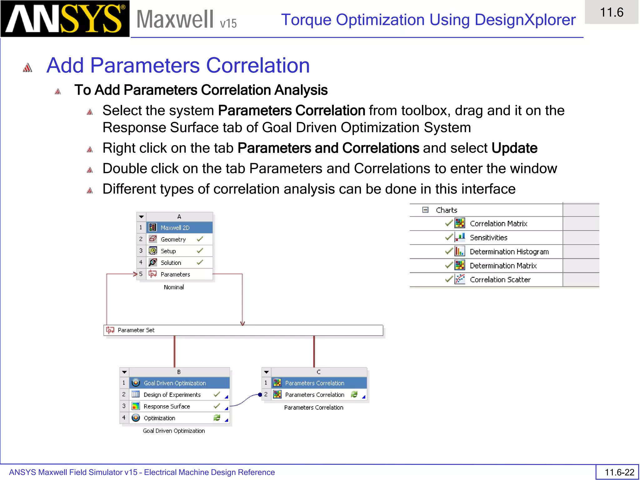 ANSYS Maxwell Field Simulator v15 – Electrical Machine Design Reference 11.6-22
Torque Optimization Using DesignXplorer
11.6
Maxwell v15
Add Parameters Correlation
To Add Parameters Correlation Analysis
Select the system Parameters Correlation from toolbox, drag and it on the
Response Surface tab of Goal Driven Optimization System
Right click on the tab Parameters and Correlations and select Update
Double click on the tab Parameters and Correlations to enter the window
Different types of correlation analysis can be done in this interface
 