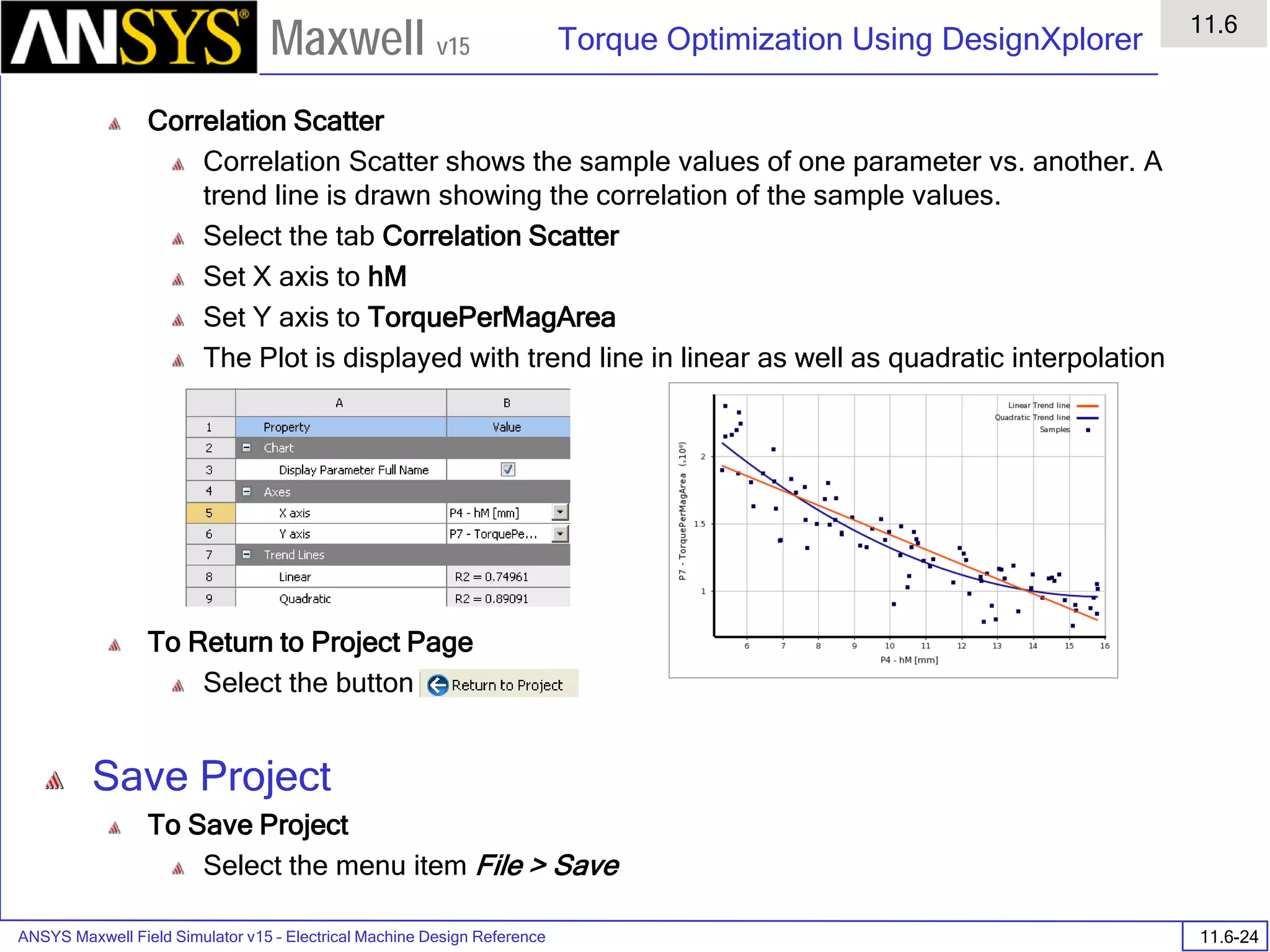 ANSYS Maxwell Field Simulator v15 – Electrical Machine Design Reference 11.6-24
Torque Optimization Using DesignXplorer
11.6
Maxwell v15
Correlation Scatter
Correlation Scatter shows the sample values of one parameter vs. another. A
trend line is drawn showing the correlation of the sample values.
Select the tab Correlation Scatter
Set X axis to hM
Set Y axis to TorquePerMagArea
The Plot is displayed with trend line in linear as well as quadratic interpolation
To Return to Project Page
Select the button
Save Project
To Save Project
Select the menu item File > Save
 