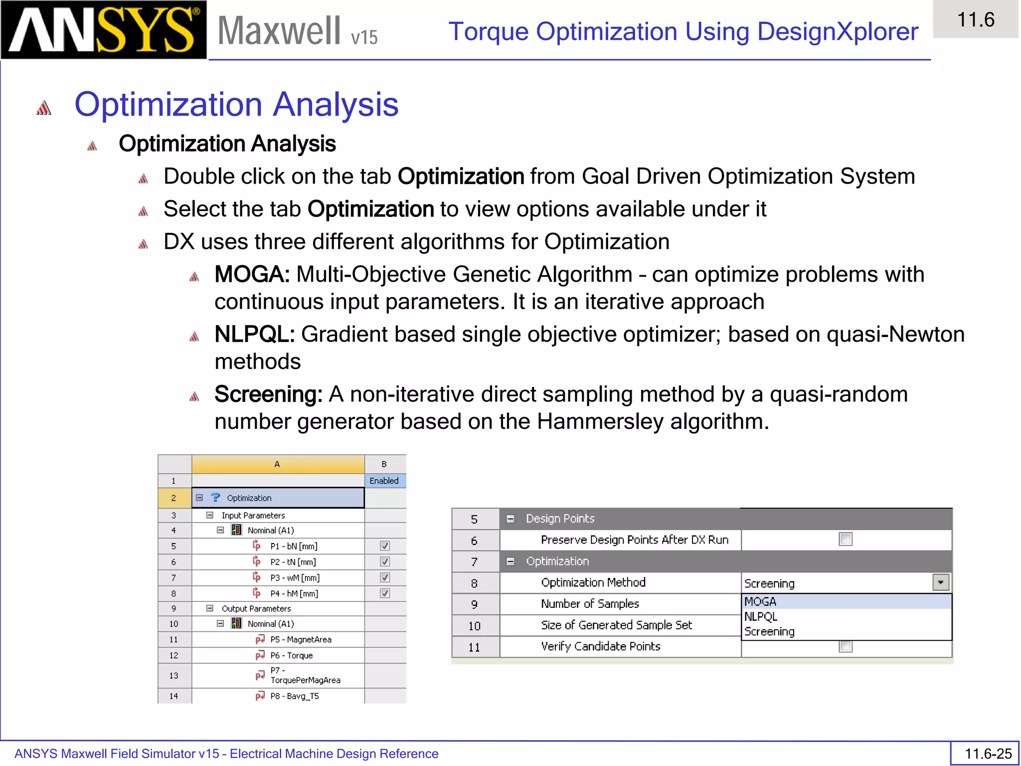 ANSYS Maxwell Field Simulator v15 – Electrical Machine Design Reference 11.6-25
Torque Optimization Using DesignXplorer
11.6
Maxwell v15
Optimization Analysis
Optimization Analysis
Double click on the tab Optimization from Goal Driven Optimization System
Select the tab Optimization to view options available under it
DX uses three different algorithms for Optimization
MOGA: Multi-Objective Genetic Algorithm – can optimize problems with
continuous input parameters. It is an iterative approach
NLPQL: Gradient based single objective optimizer; based on quasi-Newton
methods
Screening: A non-iterative direct sampling method by a quasi-random
number generator based on the Hammersley algorithm.
 