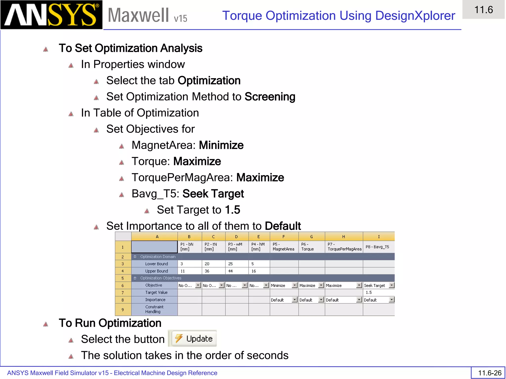 ANSYS Maxwell Field Simulator v15 – Electrical Machine Design Reference 11.6-26
Torque Optimization Using DesignXplorer
11.6
Maxwell v15
To Set Optimization Analysis
In Properties window
Select the tab Optimization
Set Optimization Method to Screening
In Table of Optimization
Set Objectives for
MagnetArea: Minimize
Torque: Maximize
TorquePerMagArea: Maximize
Bavg_T5: Seek Target
Set Target to 1.5
Set Importance to all of them to Default
To Run Optimization
Select the button
The solution takes in the order of seconds
 