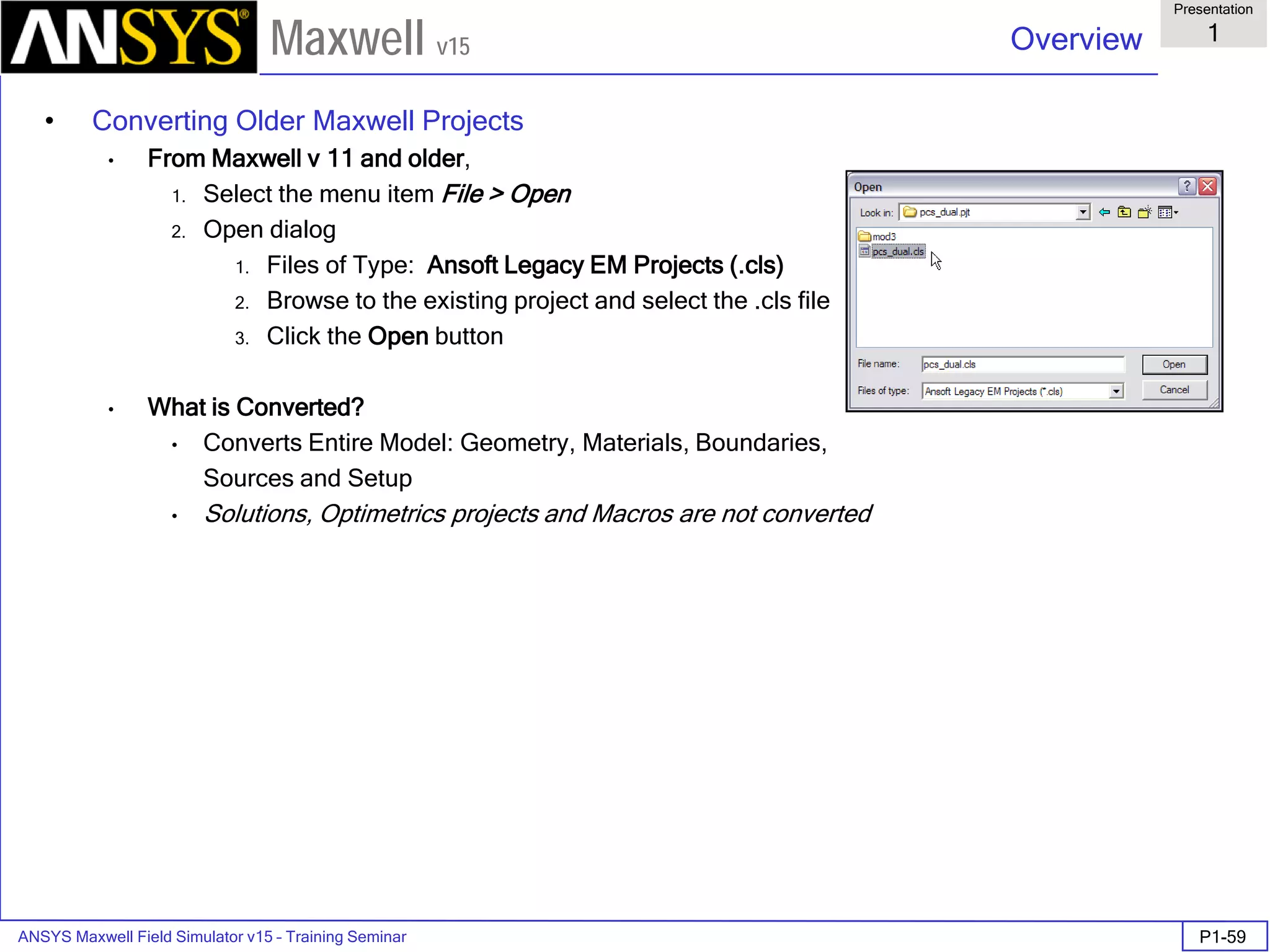 ANSYS Maxwell Field Simulator v15 – Training Seminar P1-59
Overview
Presentation
1
Maxwell v15
• Converting Older Maxwell Projects
• From Maxwell v 11 and older,
1. Select the menu item File > Open
2. Open dialog
1. Files of Type: Ansoft Legacy EM Projects (.cls)
2. Browse to the existing project and select the .cls file
3. Click the Open button
• What is Converted?
• Converts Entire Model: Geometry, Materials, Boundaries,
Sources and Setup
• Solutions, Optimetrics projects and Macros are not converted
 