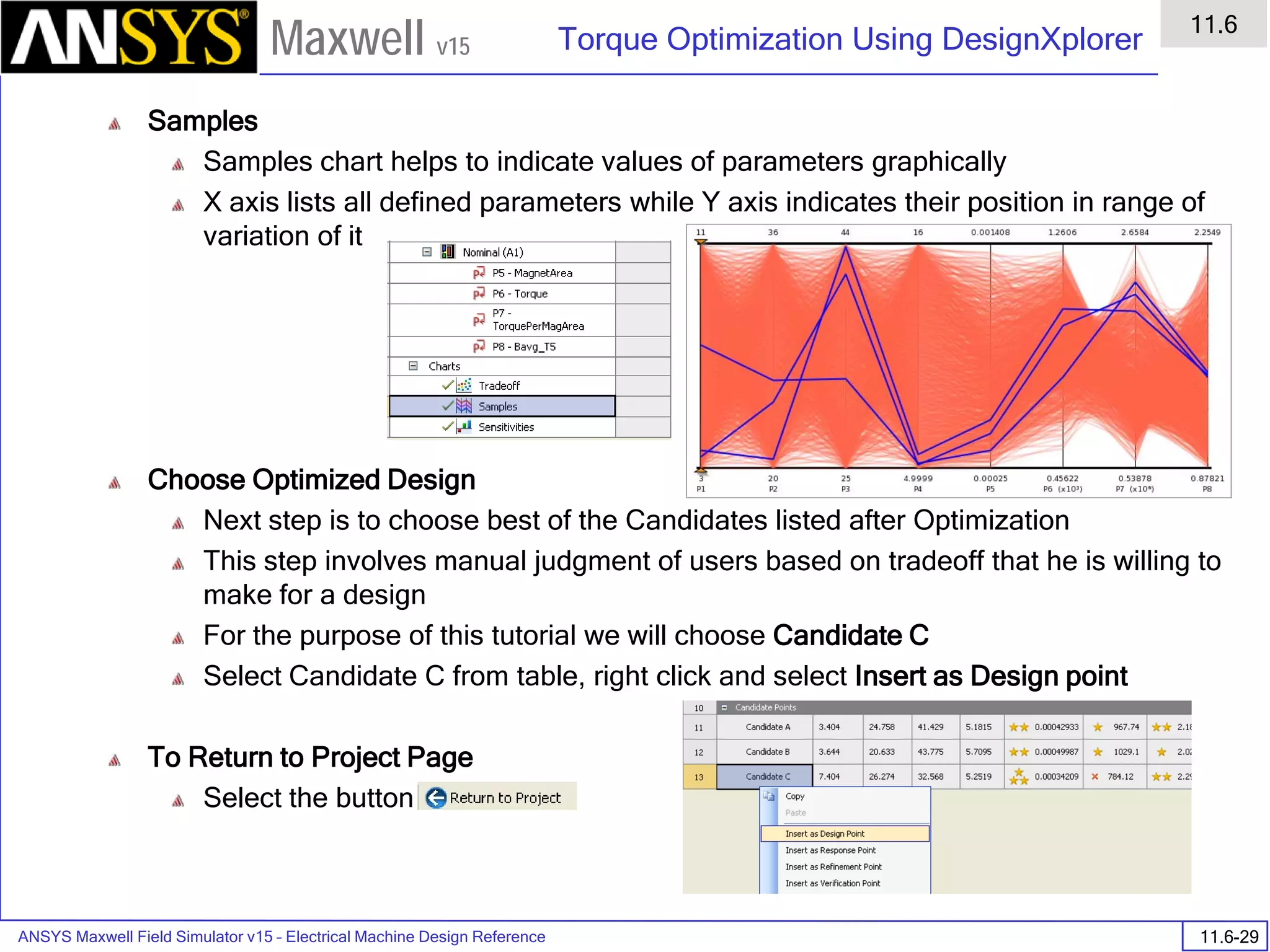 ANSYS Maxwell Field Simulator v15 – Electrical Machine Design Reference 11.6-29
Torque Optimization Using DesignXplorer
11.6
Maxwell v15
Samples
Samples chart helps to indicate values of parameters graphically
X axis lists all defined parameters while Y axis indicates their position in range of
variation of it
Choose Optimized Design
Next step is to choose best of the Candidates listed after Optimization
This step involves manual judgment of users based on tradeoff that he is willing to
make for a design
For the purpose of this tutorial we will choose Candidate C
Select Candidate C from table, right click and select Insert as Design point
To Return to Project Page
Select the button
 