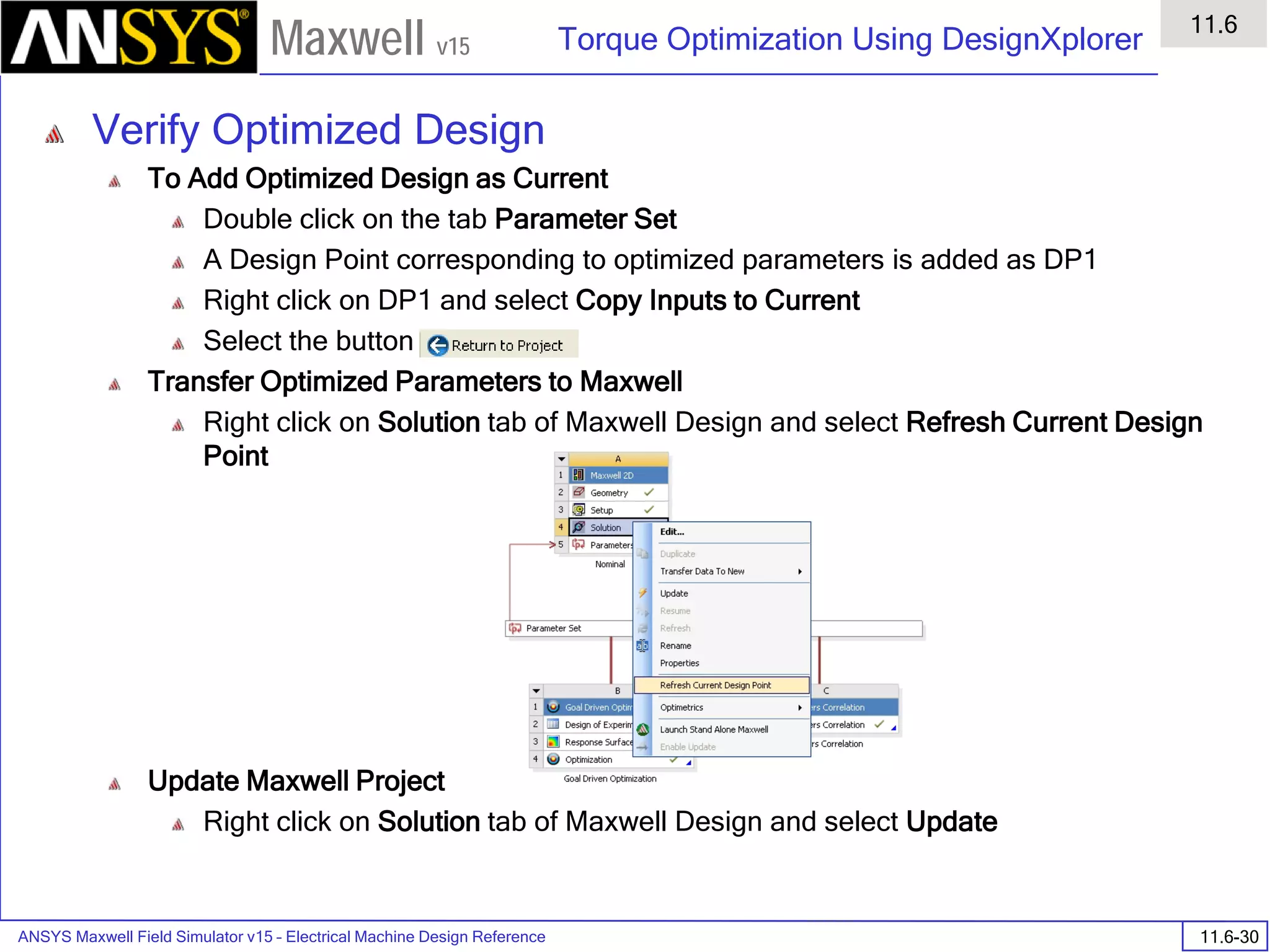 ANSYS Maxwell Field Simulator v15 – Electrical Machine Design Reference 11.6-30
Torque Optimization Using DesignXplorer
11.6
Maxwell v15
Verify Optimized Design
To Add Optimized Design as Current
Double click on the tab Parameter Set
A Design Point corresponding to optimized parameters is added as DP1
Right click on DP1 and select Copy Inputs to Current
Select the button
Transfer Optimized Parameters to Maxwell
Right click on Solution tab of Maxwell Design and select Refresh Current Design
Point
Update Maxwell Project
Right click on Solution tab of Maxwell Design and select Update
 
