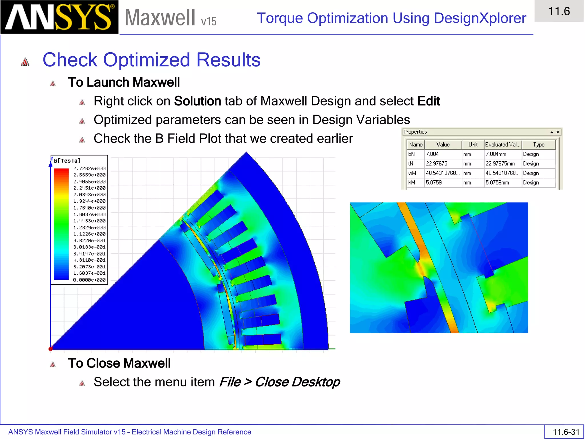 ANSYS Maxwell Field Simulator v15 – Electrical Machine Design Reference 11.6-31
Torque Optimization Using DesignXplorer
11.6
Maxwell v15
Check Optimized Results
To Launch Maxwell
Right click on Solution tab of Maxwell Design and select Edit
Optimized parameters can be seen in Design Variables
Check the B Field Plot that we created earlier
To Close Maxwell
Select the menu item File > Close Desktop
 