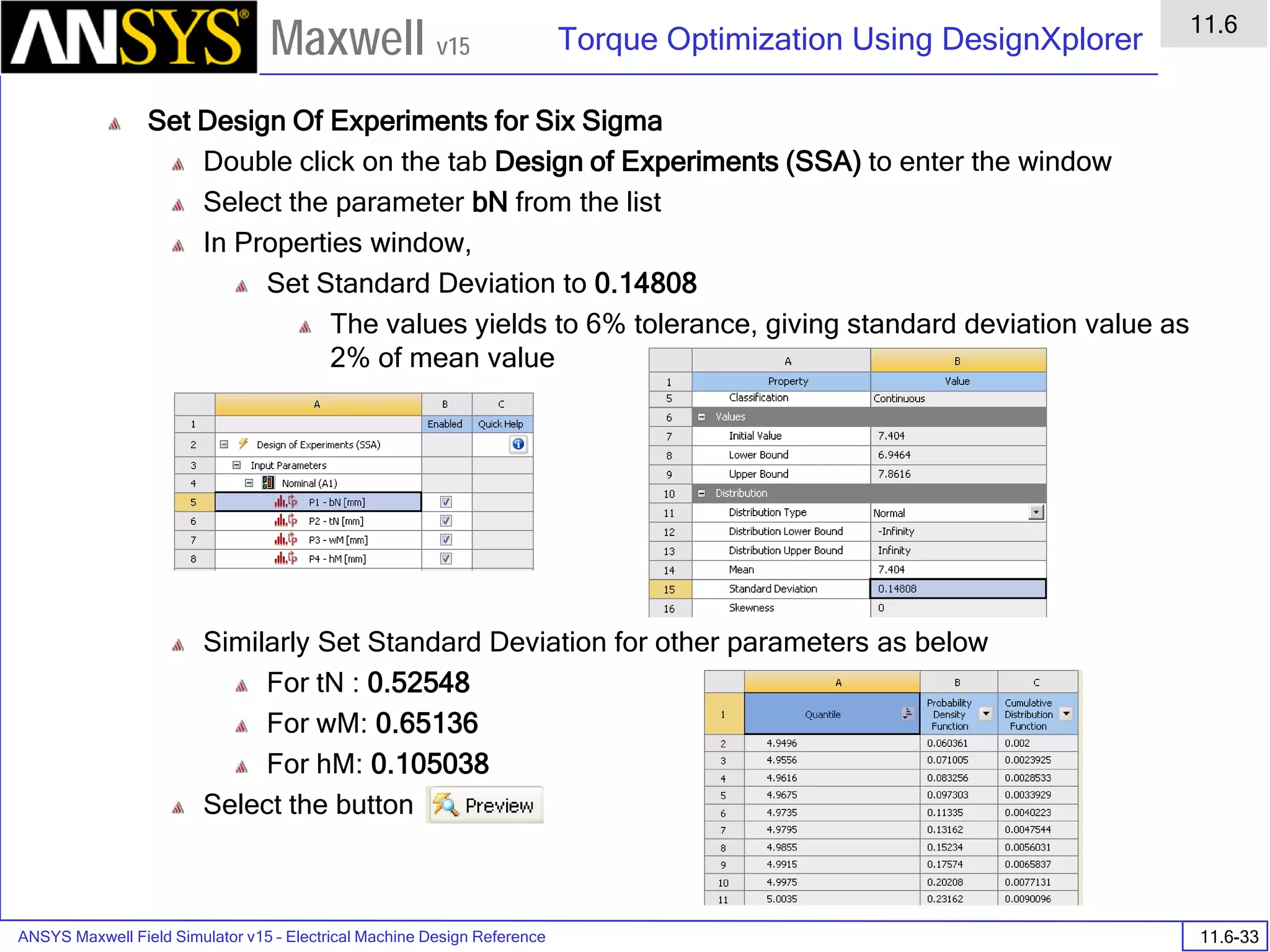 ANSYS Maxwell Field Simulator v15 – Electrical Machine Design Reference 11.6-33
Torque Optimization Using DesignXplorer
11.6
Maxwell v15
Set Design Of Experiments for Six Sigma
Double click on the tab Design of Experiments (SSA) to enter the window
Select the parameter bN from the list
In Properties window,
Set Standard Deviation to 0.14808
The values yields to 6% tolerance, giving standard deviation value as
2% of mean value
Similarly Set Standard Deviation for other parameters as below
For tN : 0.52548
For wM: 0.65136
For hM: 0.105038
Select the button
 