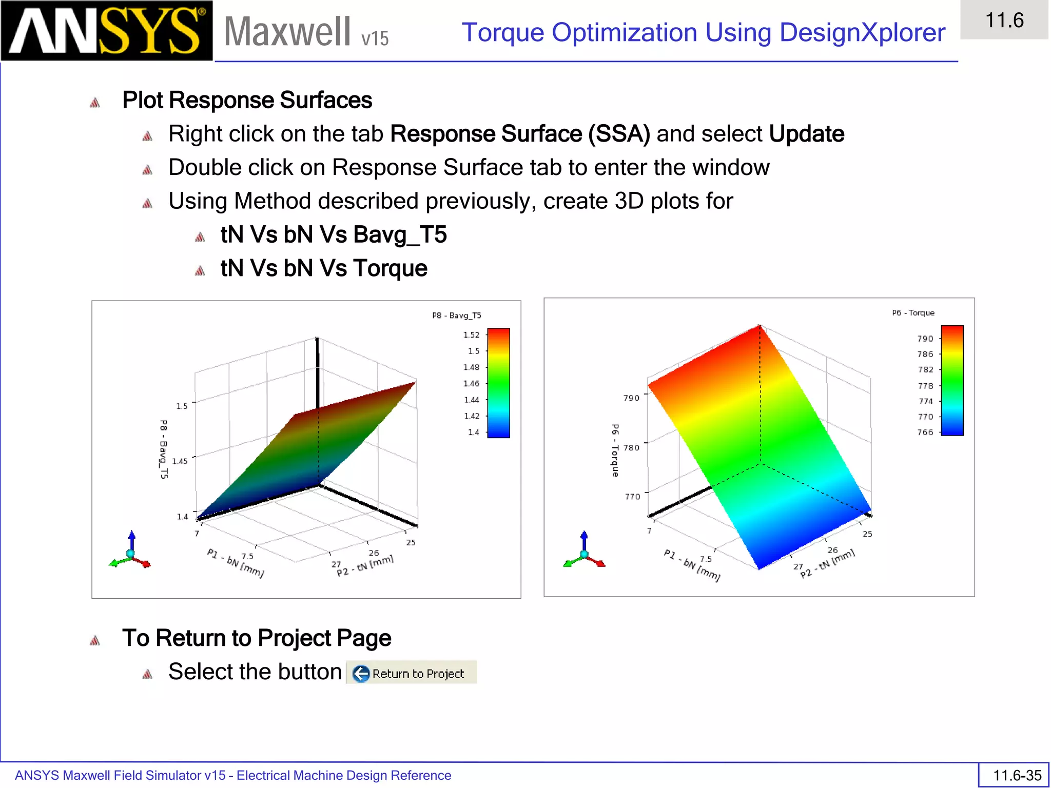 ANSYS Maxwell Field Simulator v15 – Electrical Machine Design Reference 11.6-35
Torque Optimization Using DesignXplorer
11.6
Maxwell v15
Plot Response Surfaces
Right click on the tab Response Surface (SSA) and select Update
Double click on Response Surface tab to enter the window
Using Method described previously, create 3D plots for
tN Vs bN Vs Bavg_T5
tN Vs bN Vs Torque
To Return to Project Page
Select the button
 