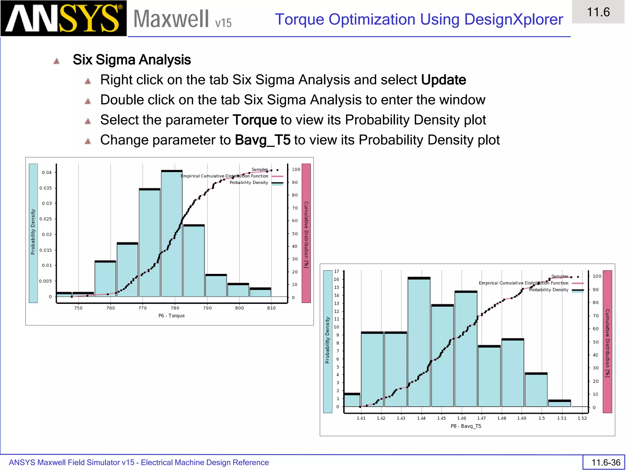 ANSYS Maxwell Field Simulator v15 – Electrical Machine Design Reference 11.6-36
Torque Optimization Using DesignXplorer
11.6
Maxwell v15
Six Sigma Analysis
Right click on the tab Six Sigma Analysis and select Update
Double click on the tab Six Sigma Analysis to enter the window
Select the parameter Torque to view its Probability Density plot
Change parameter to Bavg_T5 to view its Probability Density plot
 