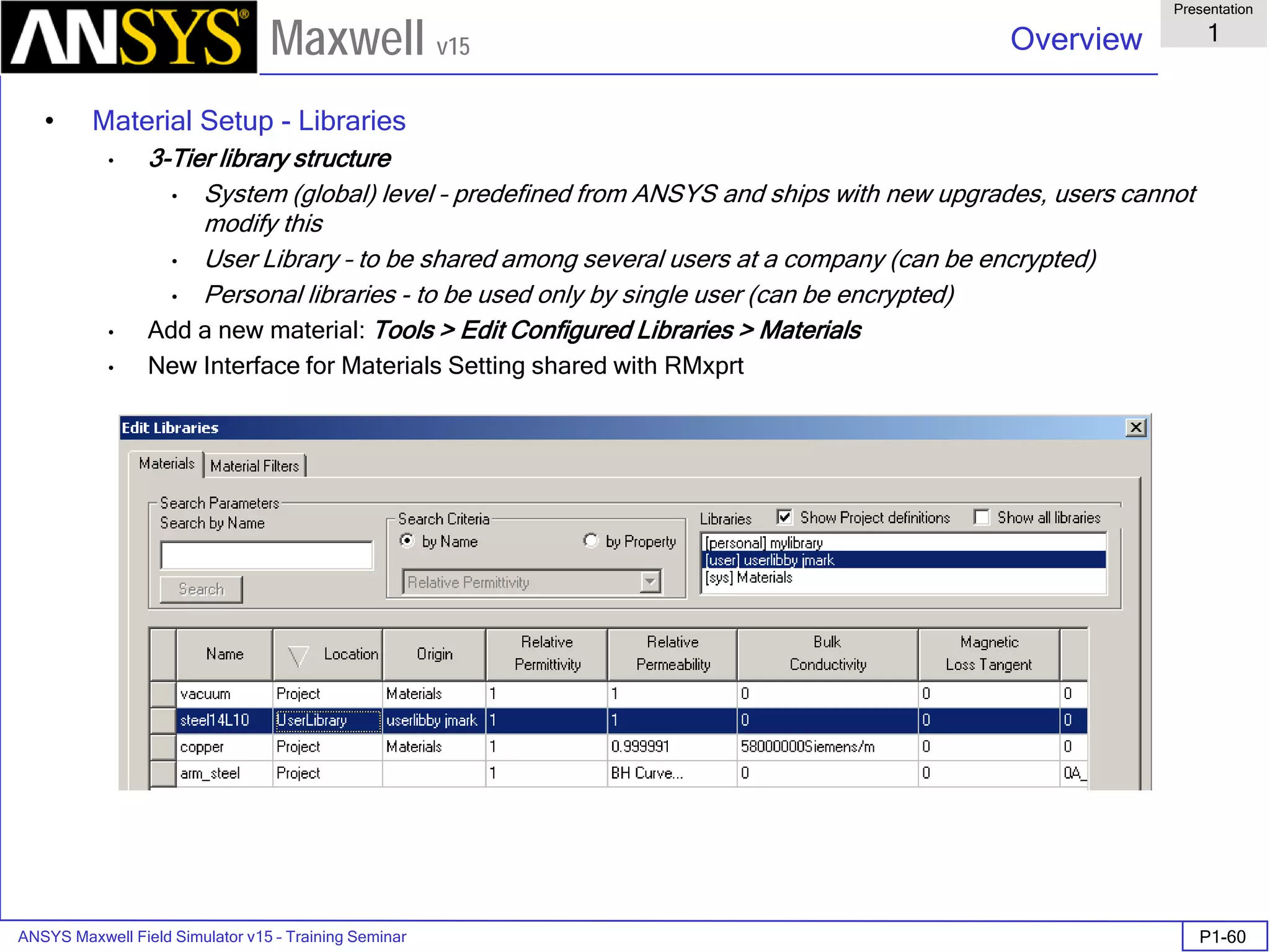 ANSYS Maxwell Field Simulator v15 – Training Seminar P1-60
Overview
Presentation
1
Maxwell v15
• Material Setup - Libraries
• 3-Tier library structure
• System (global) level – predefined from ANSYS and ships with new upgrades, users cannot
modify this
• User Library – to be shared among several users at a company (can be encrypted)
• Personal libraries - to be used only by single user (can be encrypted)
• Add a new material: Tools > Edit Configured Libraries > Materials
• New Interface for Materials Setting shared with RMxprt
 