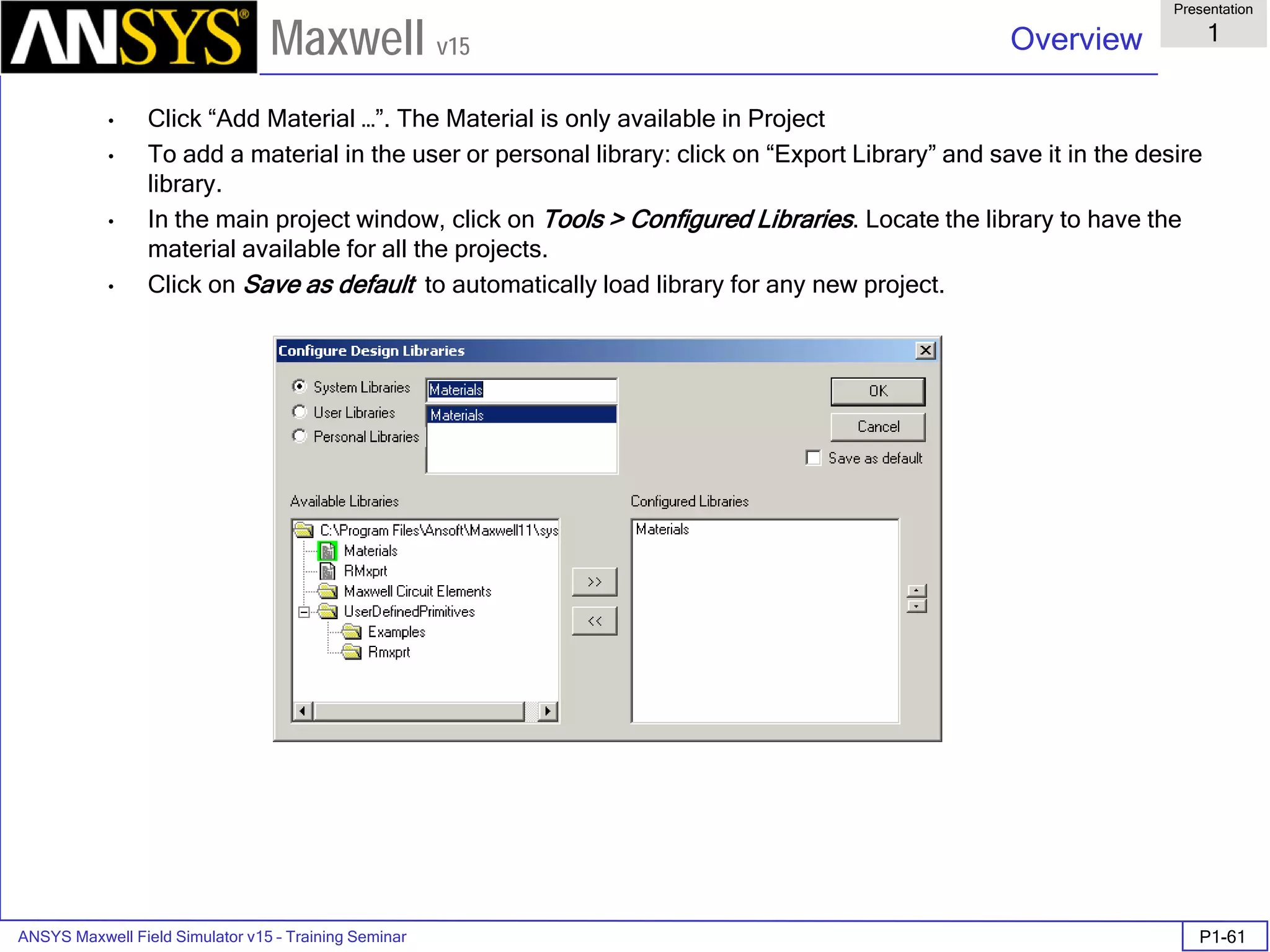 ANSYS Maxwell Field Simulator v15 – Training Seminar P1-61
Overview
Presentation
1
Maxwell v15
• Click “Add Material …”. The Material is only available in Project
• To add a material in the user or personal library: click on “Export Library” and save it in the desire
library.
• In the main project window, click on Tools > Configured Libraries. Locate the library to have the
material available for all the projects.
• Click on Save as default to automatically load library for any new project.
 