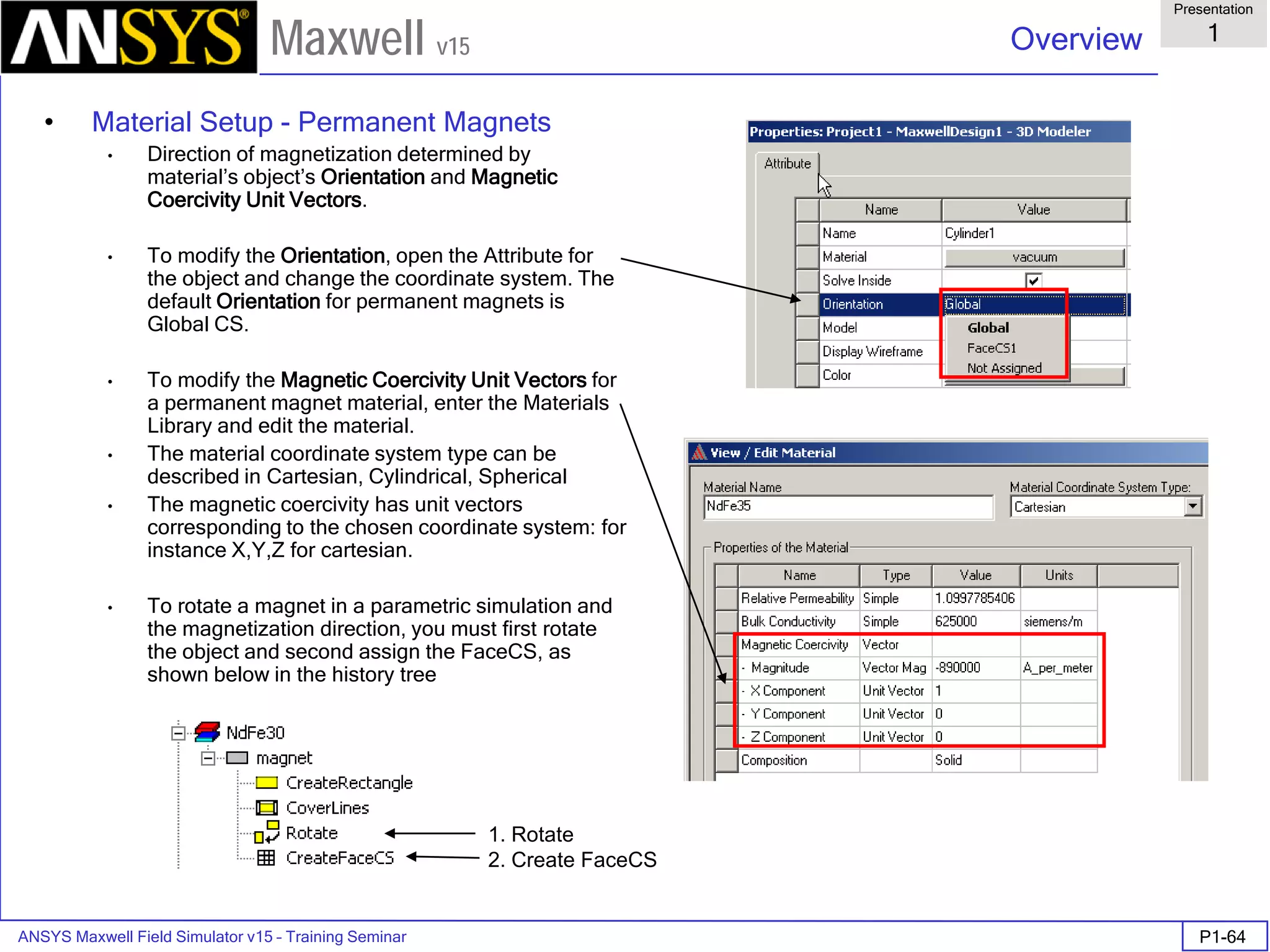 ANSYS Maxwell Field Simulator v15 – Training Seminar P1-64
Overview
Presentation
1
Maxwell v15
• Material Setup - Permanent Magnets
• Direction of magnetization determined by
material’s object’s Orientation and Magnetic
Coercivity Unit Vectors.
• To modify the Orientation, open the Attribute for
the object and change the coordinate system. The
default Orientation for permanent magnets is
Global CS.
• To modify the Magnetic Coercivity Unit Vectors for
a permanent magnet material, enter the Materials
Library and edit the material.
• The material coordinate system type can be
described in Cartesian, Cylindrical, Spherical
• The magnetic coercivity has unit vectors
corresponding to the chosen coordinate system: for
instance X,Y,Z for cartesian.
• To rotate a magnet in a parametric simulation and
the magnetization direction, you must first rotate
the object and second assign the FaceCS, as
shown below in the history tree
1. Rotate
2. Create FaceCS
 