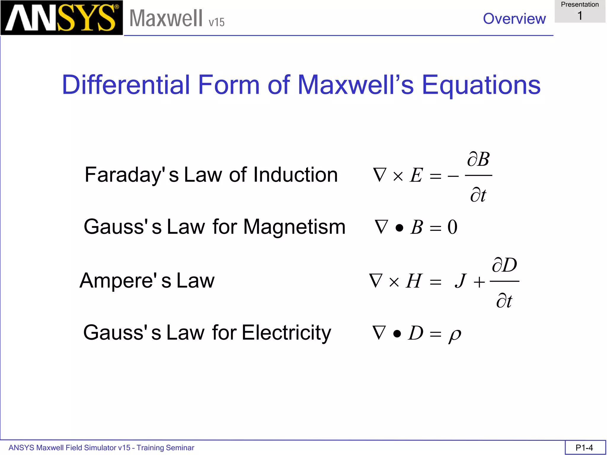 ANSYS Maxwell Field Simulator v15 – Training Seminar P1-4
Overview
Presentation
1
Maxwell v15
Differential Form of Maxwell’s Equations
ρ=•∇
∂
∂
+=×∇
=•∇
∂
∂
−=×∇
D
t
D
JH
B
t
Β
Ε
yElectricitforLawsGauss'
LawsAmpere'
MagnetismforLawsGauss'
InductionofLawsFaraday'
0
 