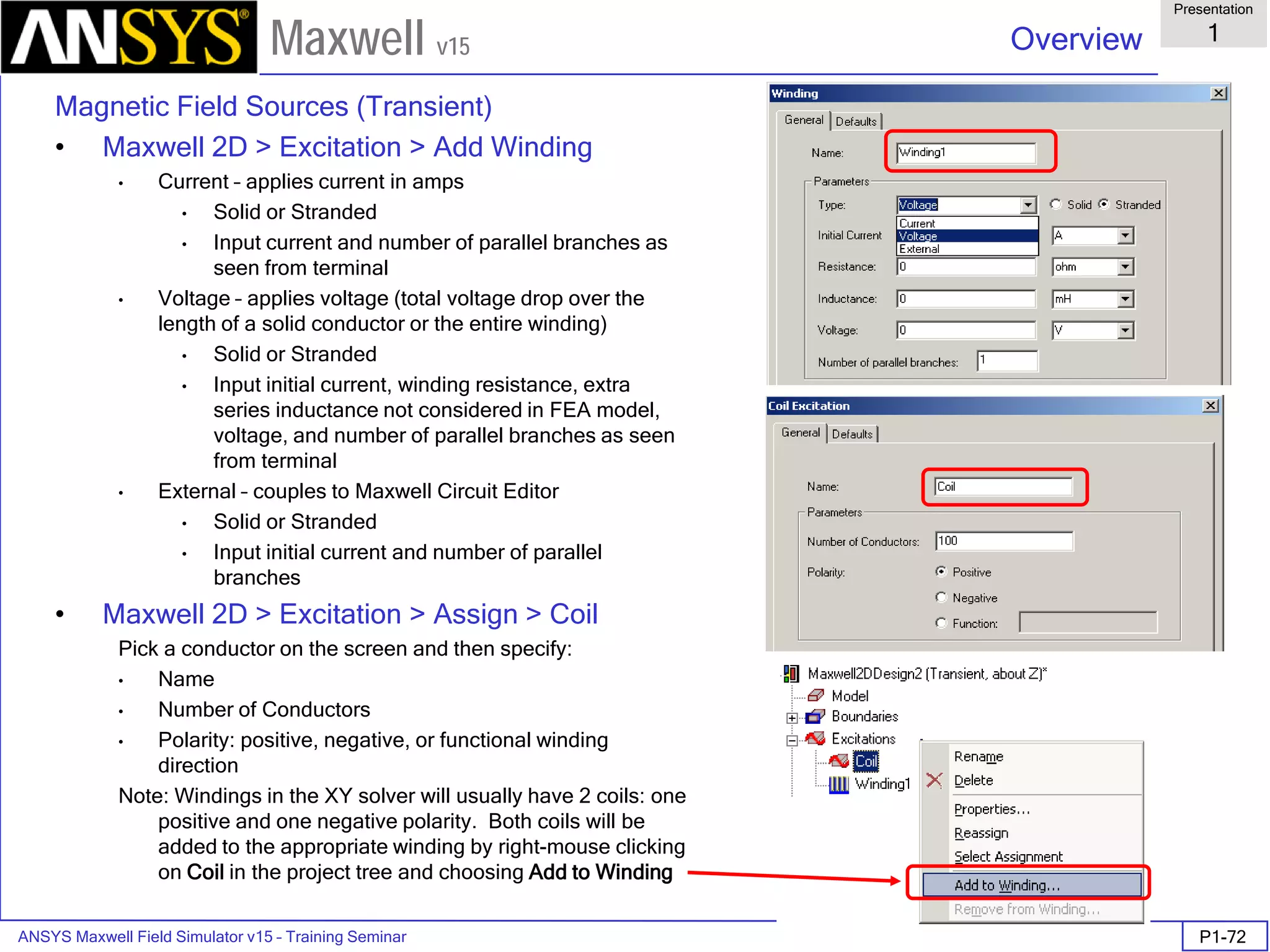 ANSYS Maxwell Field Simulator v15 – Training Seminar P1-72
Overview
Presentation
1
Maxwell v15
Magnetic Field Sources (Transient)
• Maxwell 2D > Excitation > Add Winding
• Current – applies current in amps
• Solid or Stranded
• Input current and number of parallel branches as
seen from terminal
• Voltage – applies voltage (total voltage drop over the
length of a solid conductor or the entire winding)
• Solid or Stranded
• Input initial current, winding resistance, extra
series inductance not considered in FEA model,
voltage, and number of parallel branches as seen
from terminal
• External – couples to Maxwell Circuit Editor
• Solid or Stranded
• Input initial current and number of parallel
branches
• Maxwell 2D > Excitation > Assign > Coil
Pick a conductor on the screen and then specify:
• Name
• Number of Conductors
• Polarity: positive, negative, or functional winding
direction
Note: Windings in the XY solver will usually have 2 coils: one
positive and one negative polarity. Both coils will be
added to the appropriate winding by right-mouse clicking
on Coil in the project tree and choosing Add to Winding
 