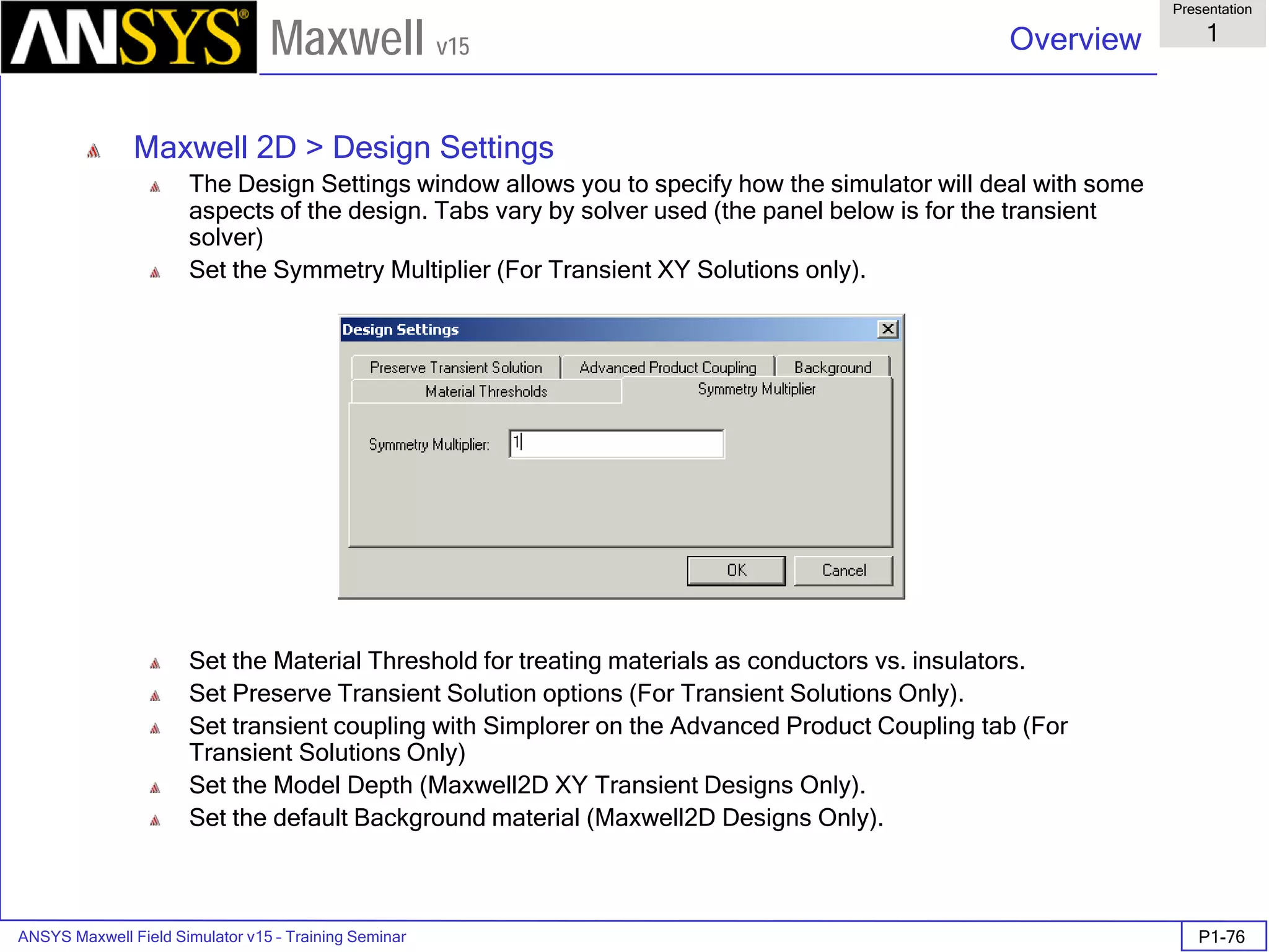 ANSYS Maxwell Field Simulator v15 – Training Seminar P1-76
Overview
Presentation
1
Maxwell v15
Maxwell 2D > Design Settings
The Design Settings window allows you to specify how the simulator will deal with some
aspects of the design. Tabs vary by solver used (the panel below is for the transient
solver)
Set the Symmetry Multiplier (For Transient XY Solutions only).
Set the Material Threshold for treating materials as conductors vs. insulators.
Set Preserve Transient Solution options (For Transient Solutions Only).
Set transient coupling with Simplorer on the Advanced Product Coupling tab (For
Transient Solutions Only)
Set the Model Depth (Maxwell2D XY Transient Designs Only).
Set the default Background material (Maxwell2D Designs Only).
 