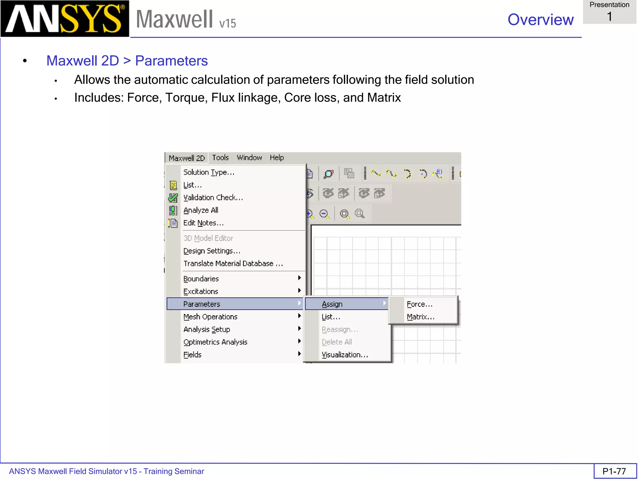 ANSYS Maxwell Field Simulator v15 – Training Seminar P1-77
Overview
Presentation
1
Maxwell v15
• Maxwell 2D > Parameters
• Allows the automatic calculation of parameters following the field solution
• Includes: Force, Torque, Flux linkage, Core loss, and Matrix
 