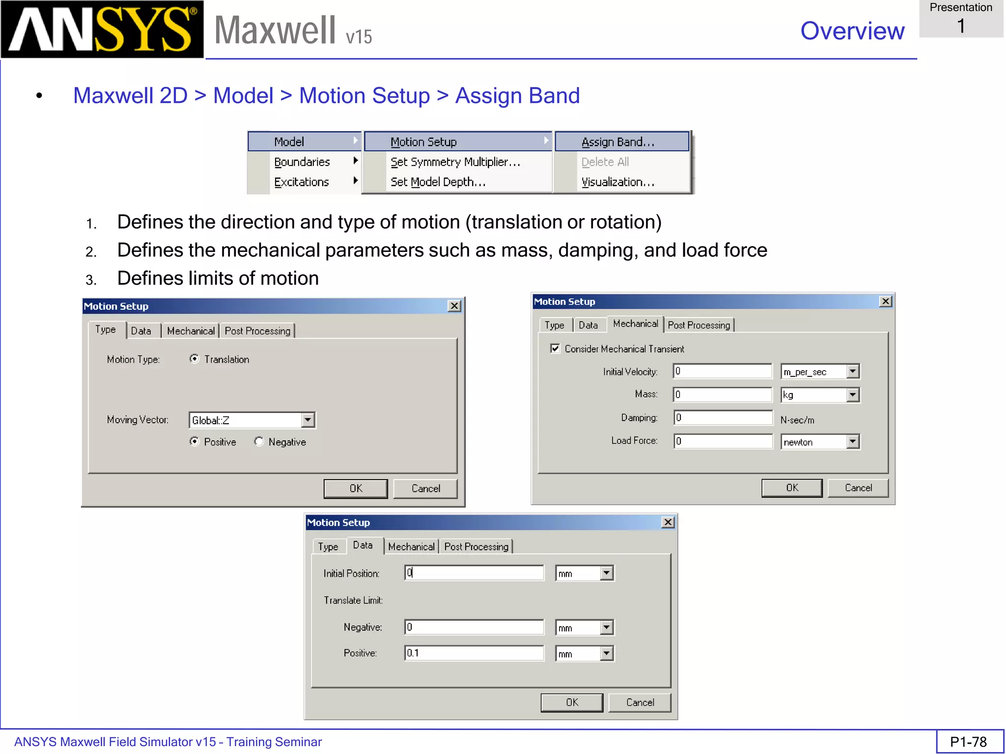 ANSYS Maxwell Field Simulator v15 – Training Seminar P1-78
Overview
Presentation
1
Maxwell v15
• Maxwell 2D > Model > Motion Setup > Assign Band
1. Defines the direction and type of motion (translation or rotation)
2. Defines the mechanical parameters such as mass, damping, and load force
3. Defines limits of motion
 