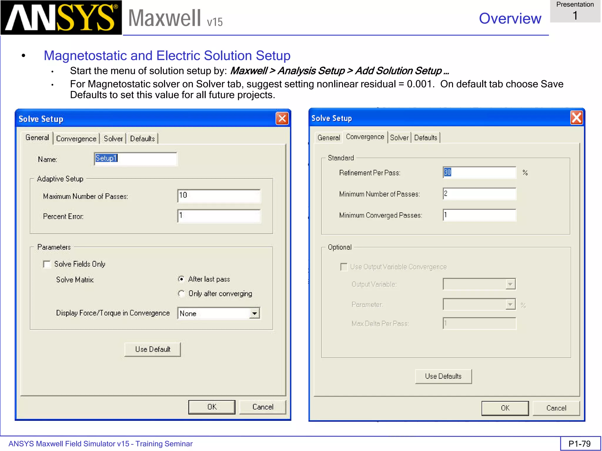 ANSYS Maxwell Field Simulator v15 – Training Seminar P1-79
Overview
Presentation
1
Maxwell v15
• Magnetostatic and Electric Solution Setup
• Start the menu of solution setup by: Maxwell > Analysis Setup > Add Solution Setup …
• For Magnetostatic solver on Solver tab, suggest setting nonlinear residual = 0.001. On default tab choose Save
Defaults to set this value for all future projects.
 