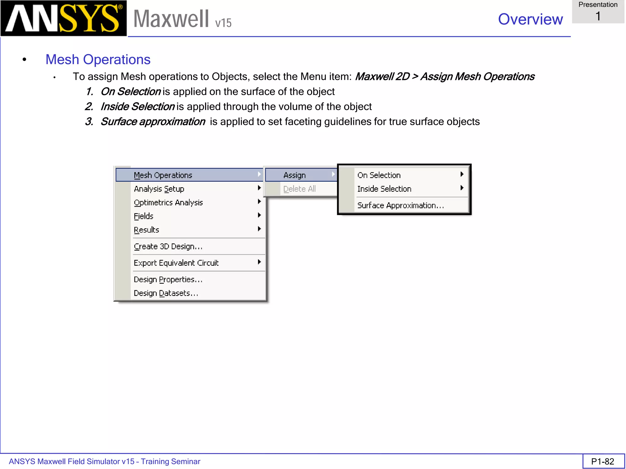 ANSYS Maxwell Field Simulator v15 – Training Seminar P1-82
Overview
Presentation
1
Maxwell v15
• Mesh Operations
• To assign Mesh operations to Objects, select the Menu item: Maxwell 2D > Assign Mesh Operations
1. On Selection is applied on the surface of the object
2. Inside Selection is applied through the volume of the object
3. Surface approximation is applied to set faceting guidelines for true surface objects
 