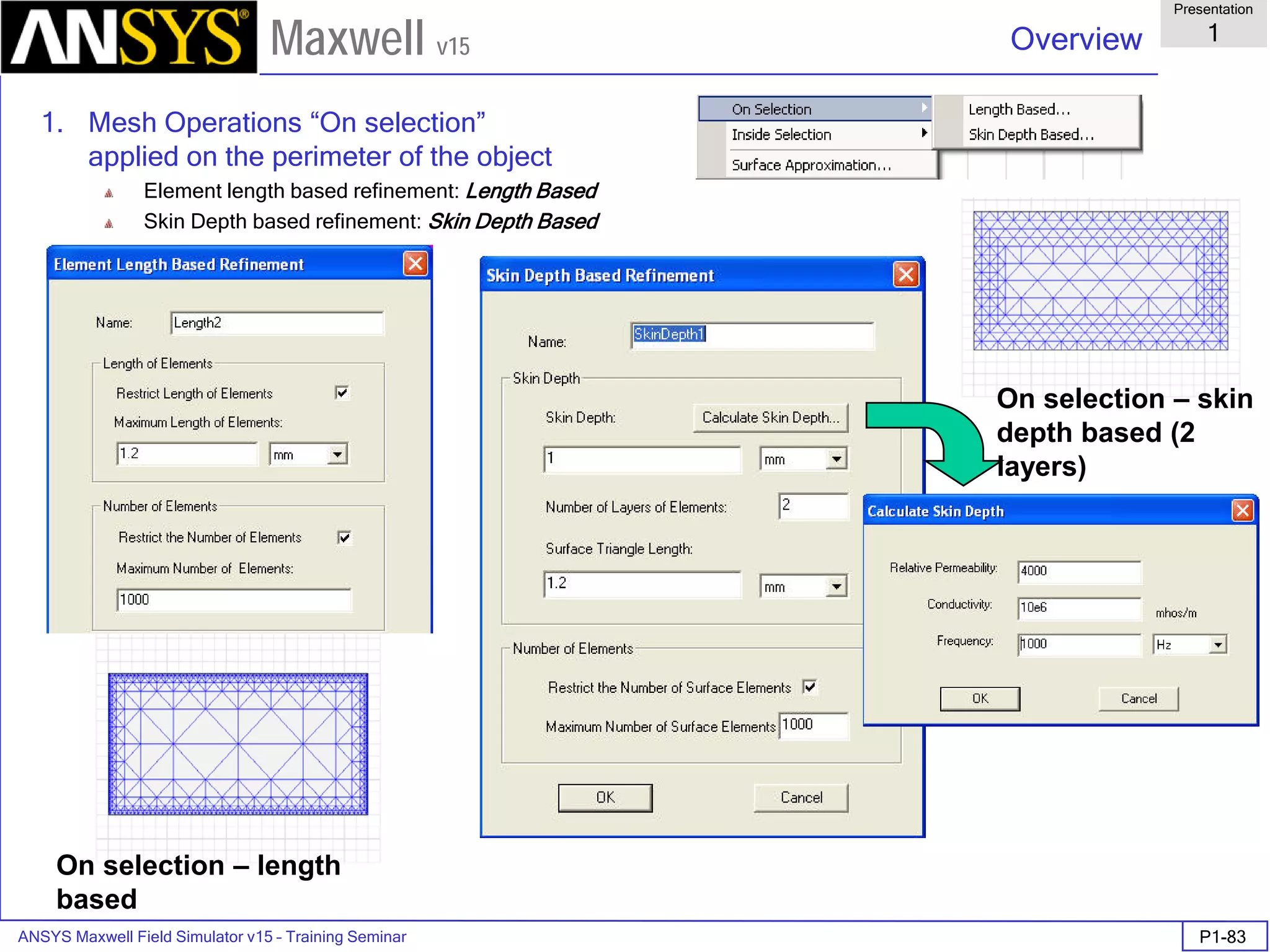 ANSYS Maxwell Field Simulator v15 – Training Seminar P1-83
Overview
Presentation
1
Maxwell v15
1. Mesh Operations “On selection”
applied on the perimeter of the object
Element length based refinement: Length Based
Skin Depth based refinement: Skin Depth Based
On selection – length
based
On selection – skin
depth based (2
layers)
 