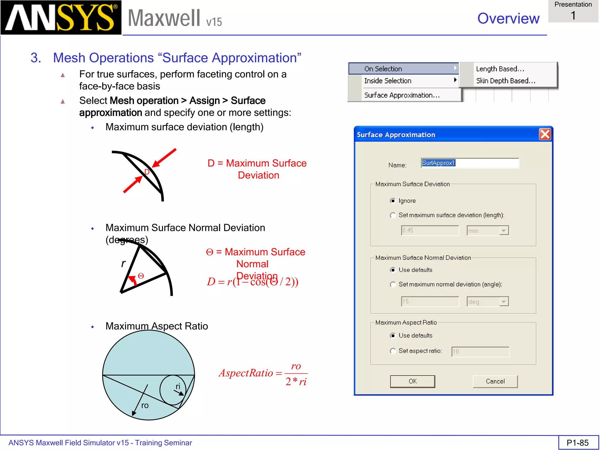 ANSYS Maxwell Field Simulator v15 – Training Seminar P1-85
Overview
Presentation
1
Maxwell v15
3. Mesh Operations “Surface Approximation”
For true surfaces, perform faceting control on a
face-by-face basis
Select Mesh operation > Assign > Surface
approximation and specify one or more settings:
 Maximum surface deviation (length)
 Maximum Surface Normal Deviation
(degrees)
 Maximum Aspect Ratio
ro
ri ri
ro
oAspectRati
*2
=
D
Θ
r
D = Maximum Surface
Deviation
Θ = Maximum Surface
Normal
Deviation
))2/cos(1( Θ−= rD
 