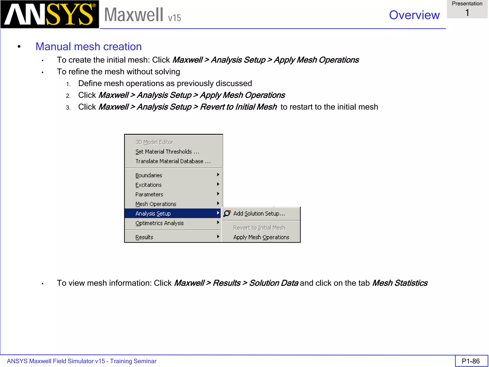 ANSYS Maxwell Field Simulator v15 – Training Seminar P1-86
Overview
Presentation
1
Maxwell v15
• Manual mesh creation
• To create the initial mesh: Click Maxwell > Analysis Setup > Apply Mesh Operations
• To refine the mesh without solving
1. Define mesh operations as previously discussed
2. Click Maxwell > Analysis Setup > Apply Mesh Operations
3. Click Maxwell > Analysis Setup > Revert to Initial Mesh to restart to the initial mesh
• To view mesh information: Click Maxwell > Results > Solution Data and click on the tab Mesh Statistics
 